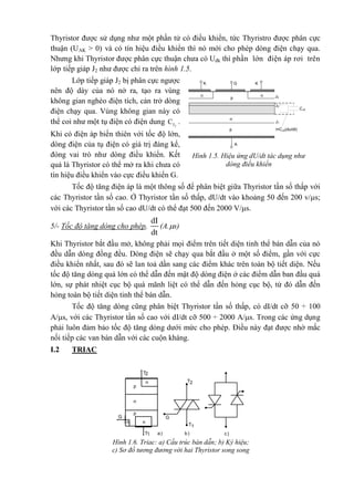 Thyristor được sử dụng như một phần tử có điều khiển, tức Thyristro được phân cực
thuận (UAK > 0) và có tín hiệu điều khiển thì nó mới cho phép dòng điện chạy qua.
Nhưng khi Thyristor được phân cực thuận chưa có Uđk thì phần lớn điện áp rơi trên
lớp tiếp giáp J2 như được chỉ ra trên hình 1.5.
Lớp tiếp giáp J2 bị phân cực ngược
nên độ dày của nó nở ra, tạo ra vùng
không gian nghèo điện tích, cản trở dòng
điện chạy qua. Vùng không gian này có
thể coi như một tụ điện có điện dung 2JC .
Khi có điện áp biến thiên với tốc độ lớn,
dòng điện của tụ điện có giá trị đáng kể,
đóng vai trò như dòng điều khiển. Kết
quả là Thyristor có thể mở ra khi chưa có
tín hiệu điều khiển vào cực điều khiển G.
Tốc độ tăng điện áp là một thông số để phân biệt giữa Thyristor tần số thấp với
các Thyristor tần số cao. Ở Thyristor tần số thấp, dU/dt vào khoảng 50 đến 200 v/s;
với các Thyristor tần số cao dU/dt có thể đạt 500 đến 2000 V/s.
5/- Tốc độ tăng dòng cho phép,
dI
dt
(A.s)
Khi Thyristor bắt đầu mở, không phải mọi điểm trên tiết diện tinh thể bán dẫn của nó
đều dẫn dòng đồng đều. Dòng điện sẽ chạy qua bắt đầu ở một số điểm, gần với cực
điều khiển nhất, sau đó sẽ lan toả dần sang các điểm khác trên toàn bộ tiết diện. Nếu
tốc độ tăng dòng quá lớn có thể dẫn đến mật độ dòng điện ở các điểm dẫn ban đầu quá
lớn, sự phát nhiệt cục bộ quá mãnh liệt có thể dẫn đến hỏng cục bộ, từ đó dẫn đến
hỏng toàn bộ tiết diện tinh thể bán dẫn.
Tốc độ tăng dòng cũng phân biệt Thyristor tần số thấp, có dI/dt cỡ 50 ÷ 100
A/s, với các Thyristor tần số cao với dI/dt cỡ 500 ÷ 2000 A/s. Trong các ứng dụng
phải luôn đảm bảo tốc độ tăng dòng dưới mức cho phép. Điều này đạt được nhờ mắc
nối tiếp các van bán dẫn với các cuộn kháng.
I.2 TRIAC
n
p
n-
p
GK
A
K
CJ2
J3
J1
J2
i=CJ2(du/dt)
n
Hình 1.5. Hiệu ứng dU/dt tác dụng như
dòng điều khiển
Hình 1.6. Triac: a) Cấu trúc bán dẫn; b) Ký hiệu;
c) Sơ đồ tương đương với hai Thyristor song song
ngược
G
n
nn
p
n
p
T2
T1 c)
T2
G
T1
b)a)
 