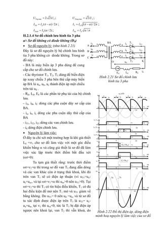 max 22. 2.TngU U ; max 22.DongU U ;
( )/ 2Ttb dI I     ; ( ) / 2T dI I     ;
( / 2)Dotb dI I  ; /Do dI I  
II.2.1.4 Sơ đồ chỉnh lưu hình tia 3 pha
a/- Sơ đồ không có diode không (D0)
 Sơ đồ nguyên lý: (như hình 2.21)
Đây là sơ đồ nguyên lý bộ chỉnh lưu hình
tia 3 pha không có diode không. Trong sơ
đồ này:
- BA là máy biến áp 3 pha dùng để cung
cấp cho sơ đồ chỉnh lưu.
- Các thyristor T1, T2, T3 dùng để biến điện
áp xoay chiều 3 pha bên thứ cấp máy biến
áp BA là ua, ub, uc thành điện áp một chiều
trên tải ud .
- Rd, Ld, Ed là các phần tử phụ tải của bộ chỉnh
lưu.
- iA, iB, iC dòng các pha cuộn dây sơ cấp của
BA.
- ia, ib, ic dòng các pha cuộn dây thứ cấp của
BA
- iT1, iT2, iT3 dòng các van chỉnh lưu.
- id dòng điện chỉnh lưu.
 Nguyên lý làm việc:
Ở đây ta chỉ xét một trường hợp là khi giả thiết
Ld =, cho sơ đồ làm việc với một góc điều
khiển bằng  và cũng giả thiết là sơ đồ đã làm
việc xác lập trước thời điểm bắt đầu xét
(t=0):
Ta tạm giả thiết rằng: trước thời điểm
t=1= thì trong sơ đồ van T3 đang dẫn dòng
và các van khác còn ở trạng thái khoá, khi đó
trên van T1 sẽ có điện áp thuận (vì uT1=ua-
uc=uac, và tại t=1= thì uac>0 nên uT1>0). Tại
t=1= thì T1 có tín hiệu điều khiển, T1 có đủ
hai điều kiện để mở nên T1 mở và uT1 giảm về
bằng không. Do uT1= 0 nên ud =ua, và từ sơ đồ
ta xác định được điện áp trên T3 là uT3= uc-
ua=uac, tại 1 thì uca<0, tức là T3 bị đặt điện áp
ngược nên khoá lại, van T2 thì vẫn khoá, do
iT1
T1ia
a**
BAiA
iB
iC
A
T2ib
B iT2b* *
icc* *C
iT3
Ed Ld Rd
id
T3ud
KO
Hình 2.21 Sơ đồ chỉnh lưu
hình tia 3 pha
t
t
t
t
t
t
t
iT1=ia
0

2
4321
2
uT1
uacuab
0
 2
43
2
1
iT3=ic
0

4321
2iA
0
 2
432Id/ (3kba)1
Id/ (3kba)
iB
0
 2
432
1
iC
0
 2
4321
iT2=ib
0

4321 Id
t
u
0
 2
 
ud
ucub
ud (nÐt
®Ëm)
ua

4321
Hình 2.22 Đồ thị điện áp, dòng điện
minh hoạ nguyên lý làm việc của sơ đồ
 