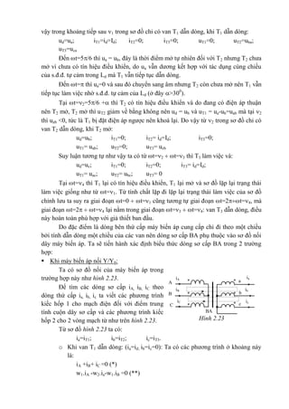 vậy trong khoảng tiếp sau 1 trong sơ đồ chỉ có van T1 dẫn dòng, khi T1 dẫn dòng:
ud=ua; iT1=id=Id; iT2=0; iT3=0; uT1=0; uT2=uba;
uT3=uca
Đến t=5/6 thì ua = ub, đây là thời điểm mở tự nhiên đối với T2 nhưng T2 chưa
mở vì chưa có tín hiệu điều khiển, do ua vẫn dương kết hợp với tác dụng cùng chiều
của s.đ.đ. tự cảm trong Ld mà T1 vẫn tiếp tục dẫn dòng.
Đến t= thì ua=0 và sau đó chuyển sang âm nhưng T2 còn chưa mở nên T1 vẫn
tiếp tục làm việc nhờ s.đ.đ. tự cảm của Ld (ở đây >300
).
Tại t=2=5/6 + thì T2 có tín hiệu điều khiển và do đang có điện áp thuận
nên T2 mở, T2 mở thì uT2 giảm về bằng không nên ud = ub và uT1 = ua-ub=uab mà tại 2
thì uab <0, tức là T1 bị đặt điện áp ngược nên khoá lại. Do vậy từ 2 trong sơ đồ chỉ có
van T2 dẫn dòng, khi T2 mở:
ud=ub; iT1=0; iT2= id=Id; iT3=0;
uT1= uab; uT2=0; uT3= ucb
Suy luận tương tự như vậy ta có từ t=2  t=3 thì T3 làm việc và:
ud=uc; iT1=0; iT2=0; iT3= id=Id;
uT1= uac; uT2= ubc; uT3= 0
Tại t=4 thì T1 lại có tín hiệu điều khiển, T1 lại mở và sơ đồ lặp lại trạng thái
làm việc giống như từ t=1. Từ tính chất lặp đi lặp lại trạng thái làm việc của sơ đồ
chỉnh lưu ta suy ra giai đoạn t=0  t=1 cũng tương tự giai đoạn t=2t=4, mà
giai đoạn t=2  t=4 lại nằm trong giai đoạn t=3  t=4: van T3 dẫn dòng, điều
này hoàn toàn phù hợp với giả thiết ban đầu.
Do đặc điểm là dòng bên thứ cấp máy biến áp cung cấp chỉ đi theo một chiều
bởi tính dẫn dòng một chiều của các van nên dòng sơ cấp BA phụ thuộc vào sơ đồ nối
dây máy biến áp. Ta sẽ tiến hành xác định biểu thức dòng sơ cấp BA trong 2 trường
hợp:
 Khi máy biến áp nối Y/Y0:
Ta có sơ đồ nối của máy biến áp trong
trường hợp này như hình 2.23.
Để tìm các dòng sơ cấp iA, iB, iC theo
dòng thứ cấp ia, ib, ic ta viết các phương trình
kiếc hốp 1 cho mạch điện đối với điểm trung
tính cuộn dây sơ cấp và các phương trình kiếc
hốp 2 cho 2 vòng mạch từ như trên hình 2.23.
Từ sơ đồ hình 2.23 ta có:
ia=iT1; ib=iT2; ic=iT3.
o Khi van T1 dẫn dòng: (ia=id; ib=ic=0): Ta có các phương trình ở khoảng này
là:
iA +iB+ iC =0 (*)
w1.iA -w2.ia-w1.iB =0 (**)
ia
a**
BA
iA
iB
iC
A
ib
B b* *
ic
c* *C
Hình 2.23
 