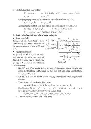  Các biểu thức tính toán cơ bản:
.cosd doU U  ; 2 2(3 6 / 2 ). 1,17doU U U  ; max max 26.Tth TngU U U 
/3Ttb dI I ; / 3T dI I
Dòng hiệu dụng cuộn dây sơ và thứ cấp máy biến khi tổ nối dâyY/Y0
2 / 3T dI I I  ; 1 /( . 3)d baI I k
Xác định công suất tính toán máy biến áp khi tổ nối dây là Y/Y0 và /Y0:
1 1 13 2 . /(3. 3)d dS U I U I  ; 2 2 23 2. . . /(3. 2)d dS U I U I 
1 2( )/2 /(3. 6)( 3 2). 1,355. .ttBA d d d dS S S U I U I    
b/- Sơ đồ chỉnh lưu hình tia 3 pha có diode không D0
 Sơ đồ nguyên lý
Trong sơ đồ này (hình 2.25) có thêm
diode không D0, còn các phần tử khác
thì hoàn toàn tương tự như sơ đồ hình
2.21.
 Nguyên lý làm việc
Ta giả thiết sơ đồ có Ld=, sơ đồ đã
làm việc xác lập trước thời điểm bắt
đầu xét. Với sơ đồ này, tuỳ thuộc vào
giá trị góc điều khiển  mà có thể xẩy
ra 2 trường hợp:
 Khi 300
   00
thì van D0 không làm việc nên hoạt động của sơ đồ hoàn toàn
giống như khi không có D0, lúc đó các biểu thức tính toán giống như khi không
có D0: Ud = Udo.cos
 Khi 1500
  >300
lúc này D0 sẽ làm việc, sự làm việc của sơ đồ được tóm tắt
như sau:
 Từ t=0t=/3 van T3 dẫn dòng, ta có:
ud=uc; iT1=0; iT2=0; iT3= id=Id; iDo=0; uT1=uac; uT2=ubc; uT3=0;
 Các khoảng: Từ t = /3  t = 1 = /6 + , từ t =   t = 2, từ
t=5/3t=3, từ t=7/3t =4 van D0 dẫn dòng:
ud=0; iT1=0; iT2=0; iT3=0; iDo= id=Id; uT1=ua; uT2=ub; uT3=uc;
 Từ t=1=/6+ t = van T1 dẫn dòng:
iT1T1
T2
iT2
iT3T3
O ud
Ed Ld Rd id
u
ia
a**
BAiA
iB
iC
A
ib
B b* *
ic
c* *
C
iDoD0
K
Hình 2.25
 