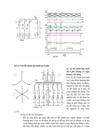 II.2.1.5 Sơ đồ chỉnh lưu hình tia 6 pha
a/- Sơ đồ chỉnh lưu hình
tia 6 pha không có cuộn
kháng cân bằng
Các sơ đồ chỉnh lưu hình
tia 6 pha bình thường hầu
như không được sử dụng.
Người ta chủ yếu chỉ dùng
sơ đồ hình tia 6 pha có
cuộn kháng cân bằng. Tuy
vậy để tiện lợi cho việc
nghiên cứu sơ đồ hình tia
6 pha có cuộn kháng cân
bằng ta giới thiệu qua về
sơ đồ hình tia 6 pha. Sơ
đồ nguyên lý như hình
2.27a.
Trong sơ đồ này bao gồm:
 BA là máy biến áp cung cấp cho sơ đồ chỉnh lưu, ngoài nhiệm vụ bình
thường như ở các sơ đồ khác thì trong sơ đồ này BA còn có nhiệm vụ là tạo
ra hệ thống điện áp xoay chiều 6 pha khi nguồn cung cấp là hệ thống 3 pha.
Để thực hiện được nhiệm vụ này máy biến áp có cấu tạo mỗi pha có 1 cuộn
CBA
iCiB
iA
BA
O
id
Rd
b2b1a1
a2c1
ia1
ud
ic2
c2
ib2ia2ic1ib1
Ld
T5T3T1 T2T6T4
Ed iT2iT6iT4iT5iT3iT1
K
***
***
***
AC
CB B
Aa1
a2
c1
c2
b1
b2
b a
c
Hình 2.27
 