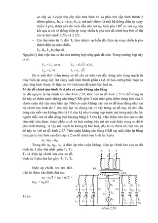 sơ cấp và 2 cuộn thứ cấp đấu như hình vẽ và phía thứ cấp hình thành 2
nhóm gồm a1, b1, c1 và a2, b2, c2 mà mỗi nhóm là một hệ thống điện áp xoay
chiều 3 pha, thêm nữa do cách đấu dây mà ua1 lệch pha 1800
so với ua2 nên
kết quả ta có hệ thống điện áp xoay chiều 6 pha như đã minh hoạ bởi đồ thị
véc tơ trên hình 2.27a và 2.27c.
 Các thyristor từ T1 đến T6 làm nhiệm vụ biến đổi điện áp xoay chiều 6 pha
thành điện áp một chiều.
 Ed, Rd, Ld là phụ tải.
Nguyên lý làm việc của sơ đồ như trường hợp tổng quát đã nêu. Trong trường hợp này
ta có:
.cosd doU U  ; 2(3. 2 / ).doU U
/ 6Ttb dI I ; / 6T dI I
Do ở mỗi thời điểm trong sơ đồ chỉ có một van dẫn dòng nên trong mạch từ
máy biến áp cung cấp BA cũng xuất hiện thành phần s.t.đ. từ hoá cưỡng bức buộc ta
phải tăng kích thước lõi thép so với tính toán để tránh bão hoà từ.
b/- Sơ đồ chỉnh lưu hình tia 6 pha có cuộn kháng cân bằng
Sơ đồ nguyên lý bộ chỉnh lưu như hình 2.28, khác với sơ đồ hình 2.27 ở chỗ trong sơ
đồ này có thêm cuộn kháng cân bằng CKB gồm 2 nửa mắc giữa điểm trung tính của 2
nhóm cuộn thứ cấp máy biến áp. Nhờ có cuộn kháng này mà sơ đồ hoạt động như hai
bộ chỉnh lưu hình tia 3 pha độc lập và chung tải, vì vậy trong sơ đồ này độ dài dẫn
dòng của mỗi van không phải là 1/6 chu kỳ như trường hợp trước mà trong một chu kỳ
nguồn mỗi van sẽ dẫn dòng một khoảng bằng 1/3 chu kỳ. Đặc điểm vừa nêu của sơ đồ
làm triệt tiêu được thành phần s.t.đ. từ hoá cưỡng bức mà nó xuất hiện trong sơ đồ 6
pha bình thường, vì vậy mà mạch từ không bị bão hoà, đây là ưu điểm nổi bật của sơ
đồ này so với sơ đồ hình 2.27. Trên cuộn kháng cân bằng CKB sụt một điện áp bằng
hiệu giá trị tức thời của điện áp ra 2 sơ đồ chỉnh lưu hình tia 3 pha:
uk =ud1 - ud2
Trong đó: uk, ud1, ud là điện áp trên cuộn kháng, điện áp chỉnh lưu của sơ đồ
hình tia 3 pha thứ nhất gồm T1, T3,
T5 và điện áp chỉnh lưu của sơ đồ
hình tia 3 pha thứ hai gồm T2, T4, T6
.
Điện áp chỉnh lưu tức thời
trên tải được xác định như sau:
ud1 -uk/2 = ud2 - uk/2 =
(ud1 + ud2)/2
Ta có:
CKB
O
id
Rd
ud
uk
ud1 ud2
Ld
Ed
ia1
c1b1a1
ic1ib1
T5T3T1
iT5iT3iT1
***
ic2
T2
iT2
* *
*
c2b2a2
ib2ia2
T6T4
iT6iT4
**
BA
CBA
iCiB
iA
***
Hình 2.28
 