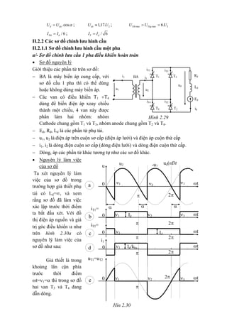 Hìn 2.30
t
-u2
ud(nÐt
®Ëm)
u2
u
a 0

2
3
=
2
=
1
=
3
=
2
=
1
=

t
iT1=
iT2b 0 Id
2
2
=
1
=
3
=
te 0 2

Id
1
=
t
iT3=
iT4
c 0
2
uT1=uT2
Id/kba1
=
t
i1
d 0
2
.cosd doU U  ; 21,17.doU U ; max max 26.Tth TngU U U 
/ 6Ttb dI I ; / 6T dI I
II.2.2 Các sơ đồ chỉnh lưu hình cầu
II.2.1.1 Sơ đồ chỉnh lưu hình cầu một pha
a/- Sơ đồ chỉnh lưu cầu 1 pha điều khiển hoàn toàn
 Sơ đồ nguyên lý
Giới thiệu các phần tử trên sơ đồ:
 BA là máy biến áp cung cấp, với
sơ đồ cầu 1 pha thì có thể dùng
hoặc không dùng máy biến áp.
 Các van có điều khiển T1 T4
dùng để biến điện áp xoay chiều
thành một chiều, 4 van này được
phân làm hai nhóm: nhóm
Cathode chung gồm T1 và T3, nhóm anode chung gồm T2 và T4.
 Ed, Rd, Ld là các phần tử phụ tải.
 u1, u2 là điện áp trên cuộn sơ cấp (điện áp lưới) và điện áp cuộn thứ cấp
 i1, i2 là dòng điện cuộn sơ cấp (dòng điện lưới) và dòng điện cuộn thứ cấp.
 Dòng, áp các phần tử khác tương tự như các sơ đồ khác.
 Nguyên lý làm việc
của sơ đồ
Ta xét nguyên lý làm
việc của sơ đồ trong
trường hợp giả thiết phụ
tải có Ld=, và xem
rằng sơ đồ đã làm việc
xác lập trước thời điểm
ta bắt đầu xét. Với đồ
thị điện áp nguồn và giá
trị góc điều khiển  như
trên hình 2.30a có
nguyên lý làm việc của
sơ đồ như sau:
Giả thiết là trong
khoảng lân cận phía
trước thời điểm
t=1= thì trong sơ đồ
hai van T3 và T4 đang
dẫn dòng.
iT3
iT1
T3T1BA Rd
i2
i1
ud
Ld
Ed
iT4 iT2
idT4 T2
u2
u1
Hình 2.29
 