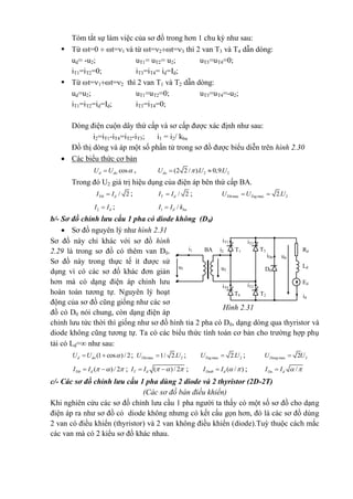 Tóm tắt sự làm việc của sơ đồ trong hơn 1 chu kỳ như sau:
 Từ t=0  t=1 và từ t=2t=3 thì 2 van T3 và T4 dẫn dòng:
ud= -u2; uT1= uT2= u2; uT3=uT4=0;
iT1=iT2=0; iT3=iT4= id=Id;
 Từ t=1t=2 thì 2 van T1 và T2 dẫn dòng:
ud=u2; uT1=uT2=0; uT3=uT4=-u2;
iT1=iT2=id=Id; iT3=iT4=0;
Dòng điện cuộn dây thứ cấp và sơ cấp được xác định như sau:
i2=iT1-iT4=iT2-iT3; i1 = i2/ kba
Đồ thị dòng và áp một số phần tử trong sơ đồ được biểu diễn trên hình 2.30
 Các biểu thức cơ bản
cosd doU U  , 2 2(2 2 / ). 0,9.doU U U 
Trong đó U2 giá trị hiệu dụng của điện áp bên thứ cấp BA.
/ 2Ttb dI I ; / 2T dI I ; max max 22.Tth TngU U U 
2 dI I ; 1 /d baI I k
b/- Sơ đồ chỉnh lưu cầu 1 pha có diode không (D0)
 Sơ đồ nguyên lý như hình 2.31
Sơ đồ này chỉ khác với sơ đồ hình
2.29 là trong sơ đồ có thêm van D0.
Sơ đồ này trong thực tế ít được sử
dụng vì có các sơ đồ khác đơn giản
hơn mà có dạng điện áp chỉnh lưu
hoàn toàn tương tự. Nguyên lý hoạt
động của sơ đồ cũng giống như các sơ
đồ có D0 nói chung, còn dạng điện áp
chỉnh lưu tức thời thì giống như sơ đồ hình tia 2 pha có D0, dạng dòng qua thyristor và
diode không cũng tương tự. Ta có các biểu thức tính toán cơ bản cho trường hợp phụ
tải có Ld= như sau:
(1 cos )/ 2d doU U   ; max 21/ 2.TthU U ; max 22.TngU U ; max 22DongU U
( )/ 2Ttb dI I     ; ( )/ 2T dI I     ; ( / )Dotb dI I   ; /Do dI I  
c/- Các sơ đồ chỉnh lưu cầu 1 pha dùng 2 diode và 2 thyristor (2D-2T)
(Các sơ đồ bán điều khiển)
Khi nghiên cứu các sơ đồ chỉnh lưu cầu 1 pha người ta thấy có một số sơ đồ cho dạng
điện áp ra như sơ đồ có diode không nhưng có kết cấu gọn hơn, đó là các sơ đồ dùng
2 van có điều khiển (thyristor) và 2 van không điều khiển (diode).Tuỳ thuộc cách mắc
các van mà có 2 kiểu sơ đồ khác nhau.
iT3
iT1
T3T1BA i2i1
iT4 iT2
T4 T2
iDo ud
D0u2
u1
Rd
Ld
Ed
id
Hình 2.31
 