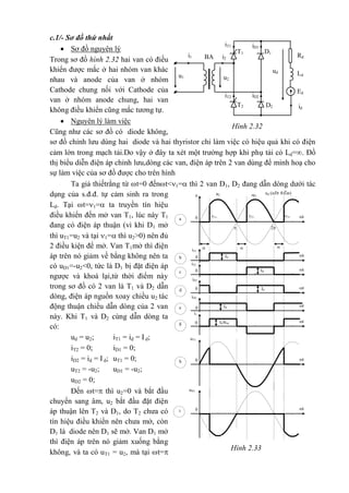 Hình 2.33
t
iT1
b 0 Id
th 0
uT1
iT2
Id tc 0
Id/kba tg 0
ti 0
uD1
iD1
Id td 0
iD2
Id te 0
i1
ud (nÐt ®Ëm)
t
-u2
u2u
a 0

2
3=2=1=

c.1/- Sơ đồ thứ nhất
 Sơ đồ nguyên lý
Trong sơ đồ hình 2.32 hai van có điều
khiển được mắc ở hai nhóm van khác
nhau và anode của van ở nhóm
Cathode chung nối với Cathode của
van ở nhóm anode chung, hai van
không điều khiển cũng mắc tương tự.
 Nguyên lý làm việc
Cũng như các sơ đồ có diode không,
sơ đồ chỉnh lưu dùng hai diode và hai thyristor chỉ làm việc có hiệu quả khi có điện
cảm lớn trong mạch tải.Do vậy ở đây ta xét một trường hợp khi phụ tải có Ld=. Đồ
thị biểu diễn điện áp chỉnh lưu,dòng các van, điện áp trên 2 van dùng để minh hoạ cho
sự làm việc của sơ đồ được cho trên hình
Ta giả thiếtrằng từ t=0 đếnt<1= thì 2 van D1, D2 đang dẫn dòng dưới tác
dụng của s.đ.đ. tự cảm sinh ra trong
Ld. Tại t=1= ta truyền tín hiệu
điều khiển đến mở van T1, lúc này T1
đang có điện áp thuận (vì khi D1 mở
thì uT1=u2 và tại 1= thì u2>0) nên đủ
2 điều kiện để mở. Van T1mở thì điện
áp trên nó giảm về bằng không nên ta
có uD1=-u2<0, tức là D1 bị đặt điện áp
ngược và khoá lại,từ thời điểm này
trong sơ đồ có 2 van là T1 và D2 dẫn
dòng, điện áp nguồn xoay chiều u2 tác
động thuận chiều dẫn dòng của 2 van
này. Khi T1 và D2 cùng dẫn dòng ta
có:
ud = u2; iT1 = id = Id;
iT2 = 0; iD1 = 0;
iD2 = id = Id; uT1 = 0;
uT2 = -u2; uD1 = -u2;
uD2 = 0;
Đến t= thì u2=0 và bắt đầu
chuyển sang âm, u2 bắt đầu đặt điện
áp thuận lên T2 và D1, do T2 chưa có
tín hiệu điều khiển nên chưa mở, còn
D1 là diode nên D1 sẽ mở. Van D1 mở
thì điện áp trên nó giảm xuống bằng
không, và ta có uT1 = u2, mà tại t=
iD1
iT1
D1T1
BA Rdi2
i1
ud Ld
Ed
iT2 iD2
id
T2 D2
u2
u1
Hình 2.32
 