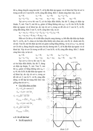 Hình 2.34
iT2
iT1
T2T1BA Rdi2
**
i1
ud Ld
Ed
iD1 iD2
idD1 D2
u2
u1
Hình 2.35
t
iT1
b 0 Id
th 0
uT1
iT2
Id tc 0
Id/kba
tg 0
ti 0
uD1
iD1
Id td 0
iD2
Id te 0
i1
ud (nÐt ®Ëm)
t
-u2
u2u
a 0

2
3=2=1=

thì u2 đang chuyển sang âm nên T1 sẽ bị đặt điện áp ngược và sẽ khoá lại.Vậy từ t=
trong sơ đồ có 2 van là D1 và D2 cùng dẫn dòng. Khi 2 diode cùng làm việc, ta có:
ud = 0; iT1 = 0; iT2 = 0; iD1 = id = Id;
iD2 = id = Id; uT1 = u2; uT2 = -u2; uD1 = 0; uD2 = 0;
Tại t=2=+ thì van T2 có tín hiệu điều khiển, lúc đó T2 đang có điện áp
thuận, T2 mở. Van T2 mở thì uT2 giảm về bằng không nên uD2= u2<0, tức là D2 bị đặt
điện áp ngược và sẽ khoá lại, do vậy từ t=2 trong sơ đồ chỉ có 2 van là T2 và D1
cùng dẫn dòng. Khi 2 van T2 và D1 cùng làm việc, ta có:
ud = -u2; iT1 = 0; iT2 = id = Id; iD1 = id = I d; iD2 = 0;
uT1 = u2; uT2 = 0; uD1 = 0; uD2 = u2;
Đến t=2 thì u2=0 và bắt đầu chuyển sang dương, u2 bắt đầu đặt điện áp thuận
lên T1 và D2, do T1 chưa có tín hiệu điều khiển nên chưa mở, còn D2 là diode nên D2
sẽ mở. Van D2 mở thì điện áp trên nó giảm xuống bằng không, và ta có uT2=-u2, mà tại
t=2 thì u2 đang chuyển sang nửa chu kỳ dương nên T2 sẽ bị đặt điện áp ngược và sẽ
khoá lại. Vậy từ t=2 trong sơ đồ có 2 van là D1 và D2 cùng dẫn dòng. Khi 2 diode
cùng làm việc, ta lại có:
ud = 0; iT1 = 0; iT2 = 0; iD1 = id = Id;
iD2 = id = Id; uT1 = u2; uT2 = -u2; uD1 = 0; uD2 = 0;
Tại t=2=2+ thì van T1 lại
có tín hiệu điều khiển, lúc đó T1 đang
có điện áp thuận, T1 mở. Van T1 mở
thì uT1 giảm về bằng không nên uD1=-
u2<0, tức là D1 bị đặt điện áp ngược và
sẽ khoá lại, do vậy từ t=3 trong sơ
đồ chỉ có 2 van là T1 và D2 cùng dẫn
dòng, sơ đồ lặp lại trạng thái làm việc
giống như từ t=1.
 Các biểu thức cơ bản
2/)cos1(  dod UU
 2/)(  dTtb II
;
 2/)(  dT II
2max .2UUTth 
; 2max 2UUTng 
 2/)(  dDtb II
;
 2/)(  dD II
2max .2UUDng 
c.2/- Sơ đồ thứ hai
 Sơ đồ nguyên lý
 