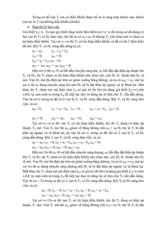 Trong sơ đồ này 2 van có điều khiển được bố trí ở cùng một nhóm van, nhóm
còn lại là 2 van không điều khiển (diode)
 Nguyên lý làm việc
Giả thiết Ld=. Ta tạm giả thiết rằng trước thời điểm t=1= thì trong sơ đồ đang có
hai van là T2 và D2 làm việc, lúc đó ta có uT1=u2>0 nhưng T1 còn chưa mở vì chưa có
tín hiệu điều khiển. Tại t=1= thì T1 có tín hiệu điều khiển và đã có đủ 2 điều kiện
để mở. Khi T1 và D2 cùng dẫn dòng ta có:
ud = u2; iT1 = id = Id;
iT2 = 0; iD1 = 0;
iD2 = id = Id; uT1 = 0;
uT2 = -u2; uD1 = -u2; uD2 = 0;
Đến t= thì u2=0 và bắt đầu chuyển sang âm, u2 bắt đầu đặt điện áp thuận lên
T2 và D1, do T2 chưa có tín hiệu điều khiển nên chưa mở, còn D1 là diode nên D1 sẽ
mở. Van D1 mở thì điện áp trên nó giảm xuống bằng không, và ta có uD2 = u2, mà tại
t= thì u2 đang chuyển sang âm nên D2 sẽ bị đặt điện áp ngược và sẽ khoá lại. Mặt
khác do T2 chưa mở mà điện cảm Ld có giá trị rất lớn (ta đang giả thiết Ld=) nên
s.đ.đ. tự cảm sinh ra trong Ld để tiếp tục duy trì dòng tải sẽ làm cho T1 vẫn dẫn dòng.
Vậy từ t= trong sơ đồ có 2 van là T1 và D1 cùng dẫn dòng. Khi T1 và D1 cùng làm
việc, ta có:
ud = 0; iT1 = id = Id; iT2 = 0; iD1 = id = I d; iD2 = 0;
uT1 = 0; uT2 = -u2; uD1 = 0; uD2 = u2;
Tại t=2=+ thì van T2 có tín hiệu điều khiển, lúc đó T2 đang có điện áp
thuận, T2 mở. Van T2 mở thì uT2 giảm về bằng không nên uT1= u2<0, tức là T1 bị đặt
điện áp ngược và sẽ khoá lại, do vậy từ t=2 trong sơ đồ chỉ có 2 van là T2 và D1
cùng dẫn dòng. Khi 2 van T2 và D1 cùng làm việc, ta có:
ud = -u2; iT1 = 0; iT2 = id = Id; iD1 = id = I d; iD2 = 0;
uT1 = u2; uT2 = 0; uD1 = 0; uD2 = u2;
Đến t=2 thì u2=0 và bắt đầu chuyển sang dương, u2 bắt đầu đặt điện áp thuận
lên T1 và D2, do T1 chưa có tín hiệu điều khiển nên chưa mở, còn D2 là diode nên D2
sẽ mở. Van D2 mở thì điện áp trên nó giảm xuống bằng không, và ta có uD1=-u2, mà tại
t=2 thì u2 đang chuyển sang dương nên D1 sẽ bị đặt điện áp ngược và sẽ khoá lại.
Mặt khác do T1 chưa mở mà điện cảm Ld có giá trị rất lớn (ta đang giả thiết Ld=) nên
s.đ.đ. tự cảm sinh ra trong Ld để tiếp tục duy trì dòng tải sẽ làm cho T2 vẫn dẫn dòng.
Vậy từ t = 2 trong sơ đồ có 2 van là T2 và D2 cùng dẫn dòng. Khi T2và D2 cùng làm
việc, ta có:
ud = 0; iT1 = 0; iT2 = id = Id; iD1 = 0; iD2 = id = I d;
uT1 = u2; uT2 = 0; uD1 = -u2; uD2 = 0;
Tại t=2=2+ thì van T1 có tín hiệu điều khiển, lúc đó T1 đang có điện áp
thuận, T1 mở. Van T1 mở thì uT1 giảm về bằng không nên uT2=-u2<0, tức là T2 bị đặt
 