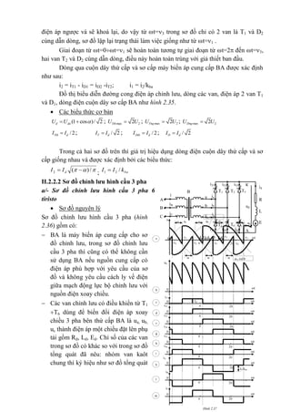 điện áp ngược và sẽ khoá lại, do vậy từ t=3 trong sơ đồ chỉ có 2 van là T1 và D2
cùng dẫn dòng, sơ đồ lặp lại trạng thái làm việc giống như từ t=1 .
Giai đoạn từ t=0t=1 sẽ hoàn toàn tương tự giai đoạn từ t=2 đến t=3,
hai van T2 và D2 cùng dẫn dòng, điều này hoàn toàn trùng với giả thiết ban đầu.
Dòng qua cuộn dây thứ cấp và sơ cấp máy biến áp cung cấp BA được xác định
như sau:
i2 = iT1 - iD1 = iD2 -iT2; i1 = i2/kba
Đồ thị biểu diễn đường cong điện áp chỉnh lưu, dòng các van, điện áp 2 van T1
và D1, dòng điện cuộn dây sơ cấp BA như hình 2.35.
 Các biểu thức cơ bản
(1 cos )/ 2d doU U   ; max 22TthU U ; max 22TngU U ; max 22DngU U
/2Ttb dI I ; / 2T dI I ; /2Dtb dI I ; / 2D dI I
Trong cả hai sơ đồ trên thì giá trị hiệu dụng dòng điện cuộn dây thứ cấp và sơ
cấp giống nhau và được xác định bởi các biểu thức:
 /)(2  dII ; bakII /21 
II.2.2.2 Sơ đồ chỉnh lưu hình cầu 3 pha
a/- Sơ đồ chỉnh lưu hình cầu 3 pha 6
tiristo
 Sơ đồ nguyên lý
Sơ đồ chỉnh lưu hình cầu 3 pha (hình
2.36) gồm có:
 BA là máy biến áp cung cấp cho sơ
đồ chỉnh lưu, trong sơ đồ chỉnh lưu
cầu 3 pha thì cũng có thể không cần
sử dụng BA nếu nguồn cung cấp có
điện áp phù hợp với yêu cầu của sơ
đồ và không yêu cầu cách ly về điện
giữa mạch động lực bộ chỉnh lưu với
nguồn điện xoay chiều.
 Các van chỉnh lưu có điều khiển từ T1
T6 dùng để biến đổi điện áp xoay
chiều 3 pha bên thứ cấp BA là ua, ub,
uc thành điện áp một chiều đặt lên phụ
tải gồm Rd, Ld, Ed. Chỉ số của các van
trong sơ đồ có khác so với trong sơ đồ
tổng quát đã nêu: nhóm van kaôt
chung thì ký hiệu như sơ đồ tổng quát
2
2
2
iT2
2
0 t

d
iT1
0 t

c

iT3
0 t
e
Id
iT4

iT5
0 t
h
0 t

g
iB
0 t
 2
l
iC
0 t
 2
m
2iA
0 t
Id/kba
 2
k
iT6
0 t

i
 2
u
0
 
ud
ucubua 
7
531a
K (nÐt
®Ëm)

ud
0 642
0
t
t
b
A (nÐt
®Ëm)
Hình 2.37
i
A
iT5 K
A
iT3iT1
id
ia
T1 T3 T5
R
d
a
udb ib
L
d
c ic
E
d
T2T6T4
iT4 iT6 iT2
**
**
*
B
A
A
iB
*
B
iC
C
hình 2.36
 