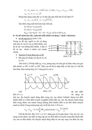 .cosd doU U  ; 2 2(3 6 / ). 2,34doU U U  ; max max 26Tth TngU U U 
/3Ttb dI I ; / 3T dI I
Dòng hiệu dụng cuộn dây sơ và thứ cấp máy biến khi tổ nối dâyY/Y
3/22 dT III  ; bad kII /3/21 
Xác định công suất tính toán máy biến áp:
S2=3U2I2= Ud.Id.(/3)
S1=3U1I1= Ud.Id.(/3)
SttBA= (S1+S2)/2 = S1 = S2 = Ud.Id. (/3) 1,05.Ud.Id
b/- Sơ đồ chỉnh lưu cầu 3 pha bán điều khiển (sử dụng 3 diode 3 thyristor)
 Sơ đồ nguyên lý (hình 2.38)
Trong sơ đồ này người ta chỉ sử dụng
một nửa số van là van có điều khiển, còn
lại là các van không điều khiển. ở đây ta
bố trí các diode ở nhóm van anode
chung.
 Nguyên lý hoạt động của sơ đồ
 Khi phụ tải thuần trở (Rd0, Ed=0,
Ld=0 )
Trên hình 2.39 biểu diễn K và A tương ứng với một giá trị khác nhau của góc
điều khiển: =300
; =600
; =900
. Nhìn vào đồ thị ta nhận thấy có thể xẩy ra 2 chế độ
làm khác nhau tương ứng với 2 vùng giá trị của :
Chế độ thứ nhất:
Khi /3   thì dòng tải
liên tục. Sự chuyển mạch dòng điện trong các van nhóm Cathode chung (có điều
khiển) diễn ra ở thời điểm truyền xungđiều khiển đến các van. Sự chuyển mạch dòng
điển trong nhóm van anode chung (không điều khiển) diễn ra tại thời điểm chuyển
mạch tự nhiên.Trong trường hợp này từ đồ thị hình 2.39 ta có:
 
0 0
1 cos
(3/ 2 ) 6 sin( ). ( )
2 20
U U U t d t U
d d d
 
  

  
Chế độ thứ hai: Khi 2/3  >/3, dòng qua tải bị gián đoạn. Việc mở các van
trong cả hai nhóm van diễn ra từng cặp tại các thời điểm ta truyền xung điều khiển đến
các van có điều khiển. Sự chuyển mạch dòng điện từ van này sang van khác lúc này
iA
iT3 K
A
iT2iT1
id
ia
T1 T2 T3
Rd
a
udb ib
Ld
c ic
EdD3D2D1
iD1 iD2 iD3
**
**
*
BA
A
iB
*
B
iC
C
Hình 2.38
t
u =30
0
0 3
2 4
=60
0
=90
0
Hình 2.39
 