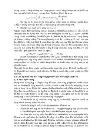 không xảy ra vì dòng tải cũng như dòng qua các van đã bằng không trước thời điểm ta
đưa xung điều khiển đến mở van tiếp theo. Từ đồ thị hình 2.39 ta có:
 
0
1 cos
(3/ 2 ) 6 sin( ). ( )
2 2
U U t d t U
d d
 
  


 
Như vậy khi tải thuần trở thì trong cả hai chế độ dòng tải liên tục và gián đoạn
ta đều có chung một biểu thức để xác định điện áp chỉnh lưu trung bình.
 Khi điện cảm mạch tải vô cùng lớn (Ld=)
Nghiên cứu sơ đồ trong trường hợp này thuận tiện nhất là xem như nối nối tiếp 2 sơ đồ
chỉnh lưu hình tia 3 pha, một sơ đồ có điều khiển gồm các van T1,T2, T3 nối Cathode
chung và một sơ đồ không điều khiển gồm 3 diode D1, D2, D3, mắc anode chung. Dòng
tải liên tục và bằng phẳng. Với trường hợp này ta có thể coi rằng sơ đồ cầu 3 pha bán
điều khiển bị phân tích thành 2 sơ đồ hình tia 3 pha làm việc độc lập. Điện áp chỉnh
lưu đầu ra của sơ đồ cầu bằng tổng điện áp chỉnh lưu của 2 sơ đồ tia mà một có điều
khiển và một không điều khiển (chú ý rằng điện áp chỉnh lưu trung bình khi =0 của
sơ đồ cầu 3 pha gấp đôi của sơ đồ tia 3 pha):
Ud = Ud0/2 + (Ud0/2).cos = Ud0. (1+cos)/2
So sánh biểu thức này với biểu thức tính Ud khi tải thuần trở ta thấy chúng hoàn
toàn giống nhau. Vậy trong sơ đồ chỉnh lưu cầu 3 pha bán điều khiển thì điện áp chỉnh
lưu trung bình khi tải điện trở và khi dòng tải liên tục là như nhau với cùng một giá trị
góc điều khiển.
Nhận xét: Do sử dụng cả các van không điều khiển nên khi sơ đồ chỉnh lưu làm việc
thì dòng điện lưới (nguồn) ngoài các sóng hài bậc lẻ như đã nêu còn có cả các sóng hài
bậc chẵn.
II.3 Các bộ chỉnh lưu mắc song song ngược để đảo chiều điện áp cho tải
2.3.1 Khái niệm chung
Trong nhiều trường hợp ta cần phải thay đổi được chiều dòng qua phụ tải của bộ chỉnh
lưu, mà do tính dẫn dòng một chiều của các van nên ta phải đảo chiều bằng công tắc tơ
hoặc sử dụng các sơ đồ đặc biệt sử dụng hai bộ chỉnh lưu, mà mỗi bộ chỉnh lưu tạo ra
dòng điện theo một hướng. Có hai loại sơ đồ chỉnh lưu điều khiển có đảo chiều là sơ
đồ đấu chéo (chữ thập) và sơ đồ song song ngược. Trong phần này ta chỉ xét một
trường hợp là sơ đồ chỉnh lưu cầu ba pha song song ngược.
Để điều khiển hai bộ chỉnh lưu trong hợp bộ có đảo chiều người ta có thể sử
dụng một số phương pháp khác nhau:
 Điều khiển riêng rẽ (điều khiển độc lập) hai sơ đồ chỉnh lưu.
 Điều khiển phối hợp hai sơ đồ chỉnh lưu. Trong phương pháp này lại được chia
ra: Điều khiển phối hợp tuyến tính và điều khiển phối hợp phi tuyến.
Phụ thuộc vào phương pháp điều khiển hai sơ đồ chỉnh lưu trong hợp bộ biến
đổi mà sơ đồ mạch động lực bộ biến đổi cũng có sự khác nhau. Khi điều khiển phối
hợp các sơ đồ chỉnh lưu thì trong mạch động lực buộc phải sử dụng các cuộn kháng để
hạn chế dòng điện cân bằng, trên sơ đồ ký hiệu là CB1CB4. Còn khi điều khiển riêng
hai sơ đồ chỉnh lưu thì không cần phải sử dụng cuộn kháng cân bằng. Để giảm bớt các
 