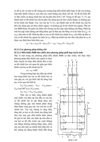 Hình 2.40
iA
iT5
CB4
CB3
CB2
CB1
iT3
iT1
ia
T1
T3
T5
a
uCB1 uCB2
ud
b
ib
c
ic
T2
T6
T4
iT4
iT6
iT2
*
*
*
* *
BA
A
iB
*
B
iC
C
id Rd Ld Ed
iT11
iT3
T7
T9
T11
T8
T12
T10
iT12
iT8
iT7iT10
sơ đồ ta chỉ vẽ một sơ đồ chung cho trường hợp điều khiển phối hợp và khi xét trường
hợp điều khiển riêng ta xem như các cuộn kháng này được nối tắt. Sơ đồ bộ biến đổi
có đảo chiều sử dụng chỉnh lưu cầu ba pha như hình 2.40. Trong sơ đồ này: T1T6 tạo
thành một sơ đồ chỉnh lưu cầu ba pha cho dòng qua tải theo chiều thuận, ta thường gọi
là bộ chỉnh lưu thuận. Các van còn lại T7T12 tạo thành một sơ đồ chỉnh lưu cầu ba
pha cho dòng qua tải theo chiều ngược, ta thường gọi là bộ chỉnh lưu ngược. Phụ tải
của BBĐ được nối giữa các điểm nối chung của hai cặp cuộn kháng cân bằng. Điện áp
trên hai cặp cuộn kháng cân bằng được gọi là điện áp cân bằng và ta ký hiệu là uCB1 và
uCB2 như trên sơ đồ. Điện áp đầu ra của sơ đồ chỉnh lưu thuận là ud1 còn điện áp đầu ra
của sơ đồ chỉnh lưu ngược ký hiệu là ud2. Điện áp chỉnh lưu tức thời trên phụ tải ud sẽ
được xác định theo biểu thức sau:
ud = ud1 -(uCB1/2) - (uCB2/2) = - ud2 + (uCB1/2) + (uCB2/2).
II.3.2 Các phương pháp khống chế
II.3.2.1 Điều khiển BBĐ đảo chiều theo phương pháp phối hợp tuyến tính.
Đây là một trong các phương pháp điều khiển BBĐ có đảo chiều, khi thực hiện
phương pháp điều khiển này người ta thực
hiện truyền tín hiệu điều khiển đến cả hai
sơ đồ chỉnh lưu với quan hệ giữa góc điều
khiển của hai sơ đồ chỉnh lưu là:
1+ 2=1800
.
Trong trường hợp này điện áp chỉnh
lưu trung bình của các sơ đồ chỉnh lưu và
trên phụ tải với giả thiết chế độ dòng liên
tục và bỏ qua tổn thất là:
Ud1=Ud0.cos1; Ud2= Ud0.cos2=
Ud0.cos(1800
-1)=-Ud0.cos1
Ud= Ud1=- Ud2=Ud0.cos1.
Như vậy ta thấy rằng thành phần
một chiều của điện áp trên đầu ra của hai
sơ đồ chỉnh lưu là cân bằng nhau nên
chúng không gây nên thành phần dòng
điện khép vòng qua các van của hai sơ đồ
chỉnh lưu. Tuy vậy chúng ta cũng thấy
rằng khi cả hai sơ đồ chỉnh lưu đồng thời
làm việc (tuy góc điều khiển khác nhau)
thì giá trị tức thới của điện áp trên đầu ra
của hai sơ đồ (lấy trước các cuộn kháng
cân bằng) thường không bằng nhau, điều
này tạo nên một sự chênh lệch điện thế và
khi chúng tác động thuận chiều dẫn dòng
 