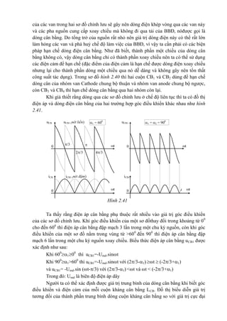 của các van trong hai sơ đồ chỉnh lưu sẽ gây nên dòng điện khép vòng qua các van này
và các pha nguồn cung cấp xoay chiều mà không đi qua tải của BBĐ, nóđược gọi là
dòng cân bằng. Do tổng trở của nguồn rất nhỏ nên giá trị dòng điện này có thể rất lớn
làm hỏng các van và phá huỷ chế độ làm việc của BBĐ, vì vậy ta cần phải có các biện
pháp hạn chế dòng điện cân bằng. Như đã biết, thành phần một chiều của dòng cân
bằng không có, vậy dòng cân bằng chỉ có thành phần xoay chiều nên ta có thể sử dụng
các điện cảm để hạn chế (đặc điểm của điện cảm là hạn chế được dòng điện xoay chiều
nhưng lại cho thành phần dòng một chiều qua nó dễ dàng và không gây nên tổn thất
công suất tác dụng). Trong sơ đồ hình 2.40 thì hai cuộn CB1 và CB2 dùng để hạn chế
dòng cân của nhóm van Cathode chung bộ thuận và nhóm van anode chung bộ ngược,
còn CB3 và CB4 thì hạn chế dòng cân bằng qua hai nhóm còn lại.
Khi giả thiết rằng dòng qua các sơ đồ chỉnh lưu ở chế độ liên tục thì ta có đồ thị
điện áp và dòng điện cân bằng của hai trường hợp góc điều khiển khác nhau như hình
2.41.
Ta thấy rằng điện áp cân bằng phụ thuộc rất nhiều vào giá trị góc điều khiển
của các sơ đồ chỉnh lưu. Khi góc điều khiển của một sơ đồthay đổi trong khoảng từ 00
cho đến 600
thì điện áp cân bằng đập mạch 3 lần trong một chu kỳ nguồn, còn khi góc
điều khiển của một sơ đồ nằm trong vùng từ >600
đến 900
thì điện áp cân bằng đập
mạch 6 lần trong một chu kỳ nguồn xoay chiều. Biểu thức điện áp cân bằng uCB1 được
xác định như sau:
Khi 600
100
thì uCB1=-Umd.sint
Khi 900
1>600
thì uCB1=-Umd.sint với (2/3-1) t  (-2/3+1)
và uCB1= -Umd.sin (t-/3) với (2/3-1) <t và t < (-2/3+1)
Trong đó: Umd là biên độ điện áp dây
Người ta có thể xác định được giá trị trung bình của dòng cân bằng khi biết góc
điều khiển và điện cảm của mỗi cuộn kháng cân bằng LCB. Đồ thị biểu diễn giá trị
tương đối của thành phần trung bình dòng cuộn kháng cân bằng so với giá trị cực đại
tt
t
uCB1 (nét liền)uCB 1 = 2 = 900
1 = 600
0
/3
4/32/3
0
uCB1
0
iCB1 (nét đậm)iCB
t0
iCB1
Hình 2.41
 