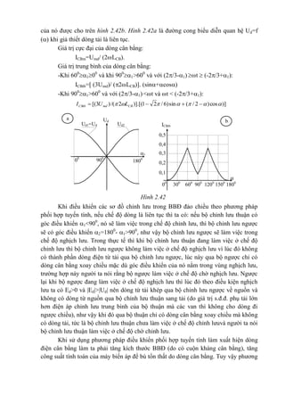 của nó được cho trên hình 2.42b. Hình 2.42a là đường cong biểu diễn quan hệ Ud=f
() khi giả thiết dòng tải là liên tục.
Giá trị cực đại của dòng cân bằng:
ICBm=Umd/ (2LCB).
Giá trị trung bình của dòng cân bằng:
-Khi 600
100
và khi 900
1>600
và với (2/3-1) t  (-2/3+1):
ICBtb=[ (3Umd)/ (2LCB)]. (sin+cos)
-Khi 900
1>600
và với (2/3-1) <t và t < (-2/3+1):
)]cos)2/(sin)6/21)].[(2/()3[(   CBmdCBtb LUI
Khi điều khiển các sơ đồ chỉnh lưu trong BBĐ đảo chiều theo phương pháp
phối hợp tuyến tính, nếu chế độ dòng là liên tục thì ta có: nếu bộ chỉnh lưu thuận có
góc điều khiển 1<900
, nó sẽ làm việc trong chế độ chỉnh lưu, thì bộ chỉnh lưu ngược
sẽ có góc điều khiển 2=1800
- 1>900
, như vậy bộ chỉnh lưu ngược sẽ làm việc trong
chế độ nghịch lưu. Trong thực tế thì khi bộ chỉnh lưu thuận đang làm việc ở chế độ
chỉnh lưu thì bộ chỉnh lưu ngược không làm việc ở chế độ nghịch lưu vì lúc đó không
có thành phần dòng điện từ tải qua bộ chỉnh lưu ngược, lúc này qua bộ ngược chỉ có
dòng cân bằng xoay chiều mặc dù góc điều khiển của nó nằm trong vùng nghịch lưu,
trường hợp này người ta nói rằng bộ ngược làm việc ở chế độ chờ nghịch lưu. Ngược
lại khi bộ ngược đang làm việc ở chế độ nghịch lưu thì lúc đó theo điều kiện nghịch
lưu ta có Ed>0 và |Ed|>|Ud| nên dòng từ tải khép qua bộ chỉnh lưu ngược về nguồn và
không có dòng từ nguồn qua bộ chỉnh lưu thuận sang tải (do giá trị s.đ.đ. phụ tải lớn
hơn điện áp chỉnh lưu trung bình của bộ thuận mà các van thì không cho dòng đi
ngược chiều), như vậy khi đó qua bộ thuận chỉ có dòng cân bằng xoay chiều mà không
có dòng tải, tức là bộ chỉnh lưu thuận chưa làm việc ở chế độ chỉnh lưuvà người ta nói
bộ chỉnh lưu thuận làm việc ở chế độ chờ chỉnh lưu.
Khi sử dụng phương pháp điều khiển phối hợp tuyến tính làm xuất hiện dòng
điện cân bằng làm ta phải tăng kích thước BBĐ (do có cuộn kháng cân bằng), tăng
công suất tính toán của máy biến áp để bù tổn thất do dòng cân bằng. Tuy vậy phương
Ud
-
Ud2
-
0,4
-
ICBtb
*
-
0,5
-
0,3
-0,2
-0,1
- 00
300
600
900
1200
1500
1800
-
Ud1=Ud
-
1
-

-
1800
-
00
-
900
-
a
-
b
-
Hình 2.42
 
