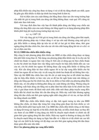 pháp điều khiển này cũng hay được sử dụng vì nó có độ tác động nhanh cao nhất, quan
hệ giữa góc điều khiển và điện áp chỉnh lưu trung bình là đơn trị.
Giá trị điện cảm của cuộn kháng cân bằng được chọn sao cho trong trường hợp
xấu nhất thì giá trị trung bình của dòng cân bằng không được vượt quá 10% dòng tải
định mức theo tính toán.
Với mục đích đảm bảo việc hạn tốt thành phần dòng cân bằng xoay chiều mà
không cần tăng điện cảm của cuộn kháng cân bằng người ta sử dụng phương pháp điều
khiển phối hợp phi tuyến,trong trường hợp này ta có:
1+ 2=1800
+2
Với việc tăng giá trị  thì giá trị trung bình của dòng cân bằng giảm khá mạnh,
tuy nhiên phương pháp này ít được dùng vì nó tạo nên một khoảng cùng một giá trị
góc điều khiển  nhưng điện áp trên tải có thể có hai giá trị khác nhau, thời gian
ngừng dòng khi đảo chiều lớn, làm xấu các chỉ tiêu chất lượng động khi tải có s.đ.đ. và
tải có điện cảm lớn.
II.3.2.2 BBĐ đảo chiều điều khiển riêng
Đây cũng là một phương pháp điều khiển các BBĐ có đảo chiều dòng được sử dụng
khá phổ biến trong thực tế. Nội dung của phương pháp điều khiển này là ta cho các bộ
chỉnh lưu thuận và ngược làm việc riêng rẽ: Khi cần có dòng qua tải theo chiều thuận
ta cho bộ chỉnh lưu thuận làm việc bằng cách truyền tín hiệu điều khiển đến các van
của nó, còn bộ chỉnh lưu ngược thì không được cấp xung điều khiển và không làm
việc. Khi cần dòng điện tải theo chiều ngược thì ta lại cấp xung điều khiển cho bộ
chỉnh lưu ngược để nó làm việc và cắt xung bộ chỉnh lưu thuận để nó không làm việc.
Như vậy khi BBĐ đảo chiều làm việc thì chỉ có một trong hai sơ đồ chỉnh lưu được
cấp tín hiệu điều khiển và làm việc còn sơ đồ kia thì nghỉ hoàn toàn nên không có
dòng cân bằng qua hai bộ chỉnh lưu, đây là ưu điểm cơ bản nhất của phương pháp điều
khiển này, nó cho phép ta không phải dùng các cuộn kháng cân bằng. Nhưng cũng do
để không xuất hiện dòng cân bằng mà ta phải đảm bảo điều kiện là bộ chỉnh lưu làm
việc ở giai đoạn trước đã khoá một cách chắc chắn mới được phép truyền xung điều
khiển đến bộ chỉnh lưu khác khi cần đảo dòng tải. Điều này xuất hiện khoảng ngừng
dòng khi đảo chiều mà thời gian ngừng ngắn nhất cũng phải cỡ vài ms, nó hạn chế độ
tác động nhanh của BBĐ.
BBĐ đảo chiều điều khiển riêng có đặc tính ngoài tương tự như của BBĐ
không đảo chiều, nó được đặc trưng bởi vùng dòng gián đoạn lớn hơn nhiều so với
việc điều khiển phối hợp tuyến tính. Các BBĐ đảo chiều điều khiển riêng có thể được
sử dụng tốt trong các hợp bộ có bộ điều chỉnh đặc biệt, nó điều chỉnh được sự thay đổi
các tham số của BBĐ và ứng dụng các thiết bị chuyển mạch nhanh và chính xác để
giảm thời gian ngừng dòng khi đảo chiều. Hiện nay người ta thường sử dụng các thiết
bị chuyển mạch bằng các dụng cụ lôgic bán dẫn và vi điện tử có độ chính xác cao kết
hợp với các thiết bị đo lường với độ nhạy cao nên thời gian ngừng dòng khi đảo được
được giảm đến mức nhỏ nhất.
II.4. Các phương pháp tạo xung điều khiển
 