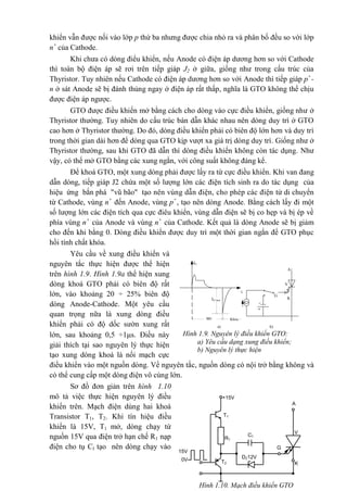 khiển vẫn được nối vào lớp p thứ ba nhưng được chia nhỏ ra và phân bố đều so với lớp
n+
của Cathode.
Khi chưa có dòng điểu khiển, nếu Anode có điện áp dương hơn so với Cathode
thì toàn bộ điện áp sẽ rơi trên tiếp giáp J2 ở giữa, giống như trong cấu trúc của
Thyristor. Tuy nhiên nếu Cathode có điện áp dương hơn so với Anode thì tiếp giáp p+
-
n ở sát Anode sẽ bị đánh thủng ngay ở điện áp rất thấp, nghĩa là GTO không thể chịu
được điện áp ngược.
GTO được điều khiển mở bằng cách cho dòng vào cực điều khiển, giống như ở
Thyristor thường. Tuy nhiên do cấu trúc bán dẫn khác nhau nên dòng duy trì ở GTO
cao hơn ở Thyristor thường. Do đó, dòng điều khiển phải có biên độ lớn hơn và duy trì
trong thời gian dài hơn để dòng qua GTO kịp vượt xa giá trị dòng duy trì. Giống như ở
Thyristor thường, sau khi GTO đã dẫn thì dòng điều khiển không còn tác dụng. Như
vậy, có thể mở GTO bằng các xung ngắn, với công suất không đáng kể.
Để khoá GTO, một xung dòng phải được lấy ra từ cực điều khiển. Khi van đang
dẫn dòng, tiếp giáp J2 chứa một số lượng lớn các điện tích sinh ra do tác dụng của
hiệu ứng bắn phá "vũ bão" tạo nên vùng dẫn điện, cho phép các điện tử di chuyển
từ Cathode, vùng n+
đến Anode, vùng p+
, tạo nên dòng Anode. Bằng cách lấy đi một
số lượng lớn các điện tích qua cực điêu khiển, vùng dẫn điện sẽ bị co hẹp và bị ép về
phía vùng n+
của Anode và vùng n+
của Cathode. Kết quả là dòng Anode sẽ bị giảm
cho đến khi bằng 0. Dòng điều khiển được duy trì một thời gian ngắn để GTO phục
hồi tính chất khóa.
Yêu cầu về xung điều khiển và
nguyên tắc thực hiện được thể hiện
trên hình 1.9. Hình 1.9a thể hiện xung
dòng khoá GTO phải có biên độ rất
lớn, vào khoảng 20 ÷ 25% biên độ
dòng Anode-Cathode. Một yêu cầu
quan trọng nữa là xung dòng điều
khiển phải có độ dốc sườn xung rất
lớn, sau khoảng 0,5 ÷1s. Điều này
giải thích tại sao nguyên lý thực hiện
tạo xung dòng khoá là nối mạch cực
điều khiển vào một nguồn dòng. Về nguyên tắc, nguồn dòng có nội trở bằng không và
có thể cung cấp một dòng điện vô cùng lớn.
Sơ đồ đơn giản trên hình 1.10
mô tả việc thực hiện nguyên lý điều
khiển trên. Mạch điện dùng hai khoá
Transistor T1, T2. Khi tín hiệu điều
khiển là 15V, T1 mở, dòng chạy từ
nguồn 15V qua điện trở hạn chế R1 nạp
điện cho tụ Cl tạo nên dòng chạy vào
Hình 1.10. Mạch điều khiển GTO
15V
0V
T1
T2
R1
+15V
DZ12V
C1
G
A
K
V
V
A
G
K
Më Khãa
IG’max
IG
t
a) b)
Hình 1.9. Nguyên lý điều khiển GTO:
a) Yêu cầu dạng xung điều khiển;
b) Nguyên lý thực hiện
 