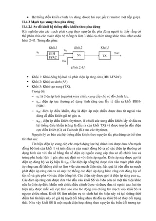  Hệ thống điều khiển chỉnh lưu dùng diode hai cực gốc (transitor một tiếp giáp).
II.4.2 Mạch tạo xung theo pha đứng
II.4.2.1 Sơ đồ khối hệ thống điều khiển theo pha đứng
Khi nghiên cứu các mạch phát xung theo nguyên tắc pha đứng người ta thấy rằng có
thể phân chia các mạch điện hệ thống ra làm 3 khối có chức năng khác nhau như sơ đồ
hình 2-43. Trong đó gồm:
 Khối 1: Khối đồng bộ hoá và phát điện áp răng cưa (ĐBH-FSRC).
 Khối 2: Khối so sánh (SS).
 Khối 3: Khối tạo xung (TX).
Trong đó:
 ul: là điện áp lưới (nguồn) xoay chiều cung cấp cho sơ đồ chỉnh lưu.
 urc: điện áp tựa thường có dạng hình răng cưa lấy từ đầu ra khối ĐBH-
FSRC.
 uđk: điện áp điều khiển, đây là điện áp một chiều được đưa từ ngoài vào
dùng để điều khiển giá trị góc .
 uđkT: điện áp điều khiển thyristor, là chuỗi các xung điều khiển lấy từ đầu ra
hệ thống điều khiển (cũng là đầu ra của khối TX) và được truyền đến điện
cực điều khiển (G) và Cathode (K) của các thyristor.
Nguyên lý cơ bản của hệ thống điều khiển theo nguyên tắc pha đứng có thể tóm
tắt như sau:
Tín hiệu điện áp cung cấp cho mạch động lực bộ chỉnh lưu được đưa đến mạch
đồng bộ hoá của khối 1 và trên đầu ra của mạch đồng bộ ta có các điện áp thường có
dạng hình sin với tần số bằng tần số điện áp nguồn cung cấp cho sơ đồ chỉnh lưu và
trùng pha hoặc lệch 1 góc pha xác định so với điện áp nguồn. Điện áp này được gọi là
điện áp đồng bộ và ký hiệu là uđb. Các điện áp đồng bộ được đưa vào mạch phát điện
áp răng cưa để khống chế sự làm việc của mạch điện này, kết quả là trên đầu ra mạch
phát điện áp răng cưa ta có một hệ thống các điện áp dạng hình răng cưa đồng bộ về
tần số và góc pha với các điện đồng bộ. Các điện này được gọi là điện áp răng cưa urc.
Các điện áp răng cưa được đưa vào đầu vào khối SS và ở đó còn có một tín hiệu khác
nữa là điện áp điều khiển một chiều điều chỉnh được và được đưa từ ngoài vào, hai tín
hiệu này được mắc với cực tính sao cho tác động của chúng lên mạch vào khối SS là
ngược chiều nhau. Khối SS làm nhiệm vụ so sánh hai tín hiệu này và tại những thời
điểm hai tín hiệu này có giá trị tuyệt đối bằng nhau thì đầu ra khối SS sẽ thay đổi trạng
thái. Như vậy khối SS là một mạch điện hoạt động theo nguyên tắc biến đổi tương tự-
§BH
FSRC
u®kTul
urc
TXSS
u®k
Khèi 3Khèi 2Khèi 1
Hình 2.43
 