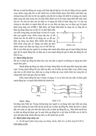 Hình 2.44
R1
u®bR2ul
Hình 2.45
**
ul u®b
BA§
A
**
B **
C **
u®ba
u®bb
u®bc
0
BA§
Để tạo ra một hệ thống các xung xuất hiện lặp đi lặp lại với chu kỳ bằng chu kỳ nguồn
xoay chiều cung cấp cho sơ đồ chỉnh lưu và điều khiển được thời điểm xuất hiện của
chúng trong mỗi chu kỳ thì các nghiên cứu đã chỉ ra rằng: tốt nhất là sử dụng các mạch
phát xung mà một trong các tín hiệu điều khiển nó là tín hiệu cũng biến đổi một cách
chu kỳ với chu kỳ như của tín hiệu ra và dạng tốt nhất là hình răng cưa. Vì vậy mà
chúng ta cần phải có mạch điện để tạo ra các điện áp răng cưa và được gọi là mạch
phát sóng răng cưa (FSRC). Mặt khác, kỹ thuật điện-điện tử cũng chỉ ra rằng để có
điện áp dạng răng cưa có tần số và thời điểm đầu
của mỗi xung răng cưa phù hợp với tần số và góc
pha của nguồn xoay chiều cung cấp cho sơ đồ
chỉnh lưu thì tốt nhất là sử dụng các sơ đồ tạo
điện áp răng cưa được điều khiển bởi điện áp
biến thiên cùng tần số. Dạng của điện áp điều
khiển mạch tạo điện áp răng cưa có thể bất kỳ.
Để có các điện áp này người ta sử dụng một mạch điện được gọi là mạch đồng bộ hoá
(gọi tắt là mạch đồng bộ) và điện áp ra của mạch đồng bộ gọi là điện áp đồng bộ, ký
hiệu là uđb.
a/- Mạch đồng bộ hoá
Để tạo ra điện áp đồng bộ đảm bảo yêu cầu đặt ra người ta thường sử dụng hai kiểu
mạch đơn giản:
Mạch phân áp bằng các điện trở hoặc bằng điện trở kết hợp điện dung hay điện
cảm: Trong mạch đồng bộ này điện áp đầu vào là điện áp lưới điện xoay chiều cung
cấp cho sơ đồ chỉnh lưu, điện áp ra cũng là điện áp xoay chiều hình sin cùng tần số
trùng hoặc lệch một góc pha xác định.
Kiểu mạch đồng bộ này ít được sử dụng vì có sự liên hệ trực tiếp về điện giữa
mạch động lực và mạch điều khiển bộ chỉnh lưu.
Mạch đồng
bộ dùng máy biến áp: Trong trường hợp này người ta sử dụng một máy biến áp công
suất nhỏ thường là máy biến áp hạ áp để tạo ra điện áp đồng bộ. Điện áp lưới ul được
đặt vào cuộn sơ cấp còn bên thứ cấp ta lấy ra điện áp đồng bộ uđb. Máy biến áp để tạo
ra điện áp đồng bộ được gọi là máy biến áp đồng bộ và ký hiệu là BAĐ, nó có thể là
loại một pha hoặc nhiều pha tuỳ theo sơ đồ chỉnh lưu cụ thể.
b/- Mạch phát sóng răng cưa
 Sơ đồ mạch phát sóng răng cưa dùng diode, điện trở, tụ điện (mạch D-R-C)
Giới thiệu sơ đồ:
 