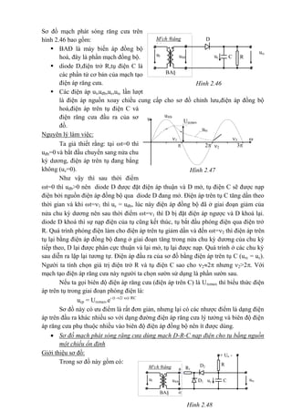 Hình 2.47
Urcmax
urc
u®b
u
3
2
1 
t32
Sơ đồ mạch phát sóng răng cưa trên
hình 2.46 bao gồm:
 BAĐ là máy biến áp đồng bộ
hoá, đây là phần mạch đồng bộ.
 diode D,điện trở R,tụ điện C là
các phần tử cơ bản của mạch tạo
điện áp răng cưa.
 Các điện áp ul,uđb,uc,urc lần lượt
là điện áp nguồn xoay chiều cung cấp cho sơ đồ chỉnh lưu,điện áp đồng bộ
hoá,điện áp trên tụ điện C và
điện răng cưa đầu ra của sơ
đồ.
Nguyên lý làm việc:
Ta giả thiết rằng: tại t=0 thì
uđb=0 và bắt đầu chuyển sang nửa chu
kỳ dương, điện áp trên tụ đang bằng
không (uc=0).
Như vậy thì sau thời điểm
t=0 thì uđb>0 nên diode D được đặt điện áp thuận và D mở, tụ điện C sẽ được nạp
điện bởi nguồn điện áp đồng bộ qua diode D đang mở. Điện áp trên tụ C tăng dần theo
thời gian và khi t=1 thì uc = uđb, lúc này điện áp đồng bộ đã ở giai đoạn giảm của
nửa chu kỳ dương nên sau thời điểm t=1 thì D bị đặt điện áp ngược và D khoá lại.
diode D khoá thì sự nạp điện của tụ cũng kết thúc, tụ bắt đầu phóng điện qua điện trở
R. Quá trình phóng điện làm cho điện áp trên tụ giảm dần và đến t=2 thì điện áp trên
tụ lại bằng điện áp đồng bộ đang ở giai đoạn tăng trong nửa chu kỳ dương của chu kỳ
tiếp theo, D lại được phân cực thuận và lại mở, tụ lại được nạp. Quá trình ở các chu kỳ
sau diễn ra lặp lại tương tự. Điện áp đầu ra của sơ đồ bằng điện áp trên tụ C (urc = uc).
Người ta tính chọn giá trị điện trở R và tụ điện C sao cho 22 nhưng 2>2. Với
mạch tạo điện áp răng cưa này người ta chọn sườn sử dụng là phần sườn sau.
Nếu ta gọi biên độ điện áp răng cưa (điện áp trên C) là Urcmax thì biểu thức điện
áp trên tụ trong giai đoạn phóng điện là:
ucp = Urcmax.e- (t -2/ )/ RC
Sơ đồ này có ưu điểm là rất đơn giản, nhưng lại có các nhược điểm là dạng điện
áp trên đầu ra khác nhiều so với dạng đường điện áp răng cưa lý tưởng và biên độ điện
áp răng cưa phụ thuộc nhiều vào biên độ điện áp đồng bộ nên ít được dùng.
 Sơ đồ mạch phát sóng răng cưa dùng mạch D-R-C nạp điện cho tụ bằng nguồn
một chiều ổn định
Giới thiệu sơ đồ:
Trong sơ đồ này gồm có:
urc
*
M¹ch ®ång
bé
D
ul RCuc
*
u®b
BA§
Hình 2.46
*
M¹ch ®ång
bé
+ Un -
D2
D1
ul C
a
urc
o
uc
*
u®b
BA§
R
R1
Hình 2.48
 