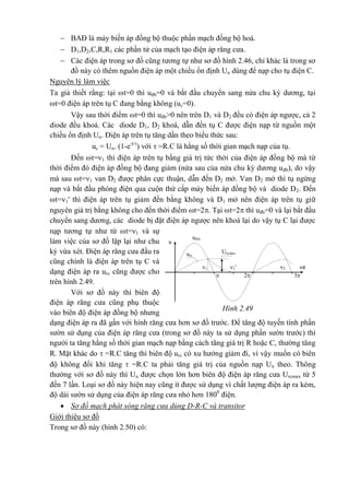 Hình 2.49
Urcmaxurc
u®b
u
21 1' t
32
 BAĐ là máy biến áp đồng bộ thuộc phần mạch đồng bộ hoá.
 D1,D2,C,R,R1 các phần tử của mạch tạo điện áp răng cưa.
 Các điện áp trong sơ đồ cũng tương tự như sơ đồ hình 2.46, chỉ khác là trong sơ
đồ này có thêm nguồn điện áp một chiều ổn định Un dùng để nạp cho tụ điện C.
Nguyên lý làm việc
Ta giả thiết rằng: tại t=0 thì uđb=0 và bắt đầu chuyển sang nửa chu kỳ dương, tại
t=0 điện áp trên tụ C đang bằng không (uc=0).
Vậy sau thời điểm t=0 thì uđb>0 nên trên D1 và D2 đều có điện áp ngược, cả 2
diode đều khoá. Các diode D1, D2 khoá, dẫn đến tụ C được điện nạp từ nguồn một
chiều ổn định Un. Điện áp trên tụ tăng dần theo biểu thức sau:
uc = Un. (1-e-t/
) với  =R.C là hằng số thời gian mạch nạp của tụ.
Đến t=1 thì điện áp trên tụ bằng giá trị tức thời của điện áp đồng bộ mà từ
thời điểm đó điện áp đồng bộ đang giảm (nửa sau của nửa chu kỳ dương uđb), do vậy
mà sau t=1 van D2 được phân cực thuận, dẫn đến D2 mở. Van D2 mở thì tụ ngừng
nạp và bắt đầu phóng điện qua cuộn thứ cấp máy biến áp đồng bộ và diode D2. Đến
t=1' thì điện áp trên tụ giảm đến bằng không và D1 mở nên điện áp trên tụ giữ
nguyên giá trị bằng không cho đến thời điểm t=2. Tại t=2 thì uđb=0 và lại bắt đầu
chuyển sang dương, các diode bị đặt điện áp ngược nên khoá lại do vậy tụ C lại được
nạp tương tự như từ t=1 và sự
làm việc của sơ đồ lặp lại như chu
kỳ vừa xét. Điện áp răng cưa đầu ra
cũng chính là điện áp trên tụ C và
dạng điện áp ra urc cũng được cho
trên hình 2.49.
Với sơ đồ này thì biên độ
điện áp răng cưa cũng phụ thuộc
vào biên độ điện áp đồng bộ nhưng
dạng điện áp ra đã gần với hình răng cưa hơn sơ đồ trước. Để tăng độ tuyến tính phần
sườn sử dụng của điện áp răng cưa (trong sơ đồ này ta sử dụng phần sườn trước) thì
người ta tăng hằng số thời gian mạch nạp bằng cách tăng giá trị R hoặc C, thường tăng
R. Mặt khác do  =R.C tăng thì biên độ urc có xu hướng giảm đi, vì vậy muốn có biên
độ không đổi khi tăng  =R.C ta phải tăng giá trị của nguồn nạp Un theo. Thông
thường với sơ đồ này thì Un được chọn lớn hơn biên độ điện áp răng cưa Urcmax từ 5
đến 7 lần. Loại sơ đồ này hiện nay cũng ít được sử dụng vì chất lượng điện áp ra kém,
độ dài sườn sử dụng của điện áp răng cưa nhỏ hơn 1800
điện.
 Sơ đồ mạch phát sóng răng cưa dùng D-R-C và transitor
Giới thiệu sơ đồ
Trong sơ đồ này (hình 2.50) có:
 