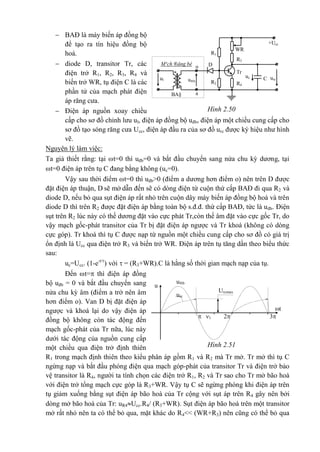 Hình 2.50
urc
o
a
*
M¹ch ®ång bé D
ul
WR
R1
+Ucc
R3
Tr
R4
R2
1
uc
*
u®b
BA§
C
Hình 2.51
Urcmax
urc
u®b
u
1
t
32
 BAĐ là máy biến áp đồng bộ
để tạo ra tín hiệu đồng bộ
hoá.
 diode D, transitor Tr, các
điện trở R1, R2, R3, R4 và
biến trở WR, tụ điện C là các
phần tử của mạch phát điện
áp răng cưa.
 Điện áp nguồn xoay chiều
cấp cho sơ đồ chỉnh lưu ul, điện áp đồng bộ uđb, điện áp một chiều cung cấp cho
sơ đồ tạo sóng răng cưa Ucc, điện áp đầu ra của sơ đồ urc được ký hiệu như hình
vẽ.
Nguyên lý làm việc:
Ta giả thiết rằng: tại t=0 thì uđb=0 và bắt đầu chuyển sang nửa chu kỳ dương, tại
t=0 điện áp trên tụ C đang bằng không (uc=0).
Vậy sau thời điểm t=0 thì uđb>0 (điểm a dương hơn điểm o) nên trên D được
đặt điện áp thuận, D sẽ mở dẫn đến sẽ có dòng điện từ cuộn thứ cấp BAĐ đi qua R2 và
diode D, nếu bỏ qua sụt điện áp rất nhỏ trên cuộn dây máy biến áp đồng bộ hoá và trên
diode D thì trên R2 được đặt điện áp bằng toàn bộ s.đ.đ. thứ cấp BAĐ, tức là uđb. Điện
sụt trên R2 lúc này có thế dương đặt vào cực phát Tr,còn thế âm đặt vào cực gốc Tr, do
vậy mạch gốc-phát transitor của Tr bị đặt điện áp ngược và Tr khoá (không có dòng
cực góp). Tr khoá thì tụ C được nạp từ nguồn một chiều cung cấp cho sơ đồ có giá trị
ổn định là Ucc qua điện trở R3 và biến trở WR. Điện áp trên tụ tăng dần theo biểu thức
sau:
uc=Ucc. (1-e-t/
) với  = (R3+WR).C là hằng số thời gian mạch nạp của tụ.
Đến t= thì điện áp đồng
bộ uđb = 0 và bắt đầu chuyển sang
nửa chu kỳ âm (điểm a trở nên âm
hơn điểm o). Van D bị đặt điện áp
ngược và khoá lại do vậy điện áp
đồng bộ không còn tác động đến
mạch gốc-phát của Tr nữa, lúc này
dưới tác động của nguồn cung cấp
một chiều qua điện trở định thiên
R1 trong mạch định thiên theo kiểu phân áp gồm R1 và R2 mà Tr mở. Tr mở thì tụ C
ngừng nạp và bắt đầu phóng điện qua mạch góp-phát của transitor Tr và điện trở bảo
vệ transitor là R4, người ta tính chọn các điện trở R1, R2 và Tr sao cho Tr mở bão hoà
với điện trở tổng mạch cực góp là R3+WR. Vậy tụ C sẽ ngừng phóng khi điện áp trên
tụ giảm xuống bằng sụt điện áp bão hoà của Tr cộng với sụt áp trên R4 gây nên bởi
dòng mở bão hoà của Tr: uR4Ucc.R4/ (R3+WR). Sụt điện áp bão hoà trên một transitor
mở rất nhỏ nên ta có thể bỏ qua, mặt khác do R4<< (WR+R3) nên cũng có thể bỏ qua
 