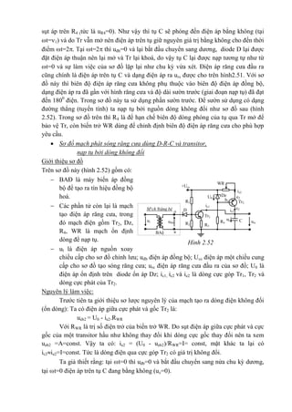 sụt áp trên R4 (tức là uR4=0). Như vậy thì tụ C sẽ phóng đến điện áp bằng không (tại
t=1) và do Tr vẫn mở nên điện áp trên tụ giữ nguyên giá trị bằng không cho đến thời
điểm t=2. Tại t=2 thì uđb=0 và lại bắt đầu chuyển sang dương, diode D lại được
đặt điện áp thuận nên lại mở và Tr lại khoá, do vậy tụ C lại được nạp tương tự như từ
t=0 và sự làm việc của sơ đồ lặp lại như chu kỳ vừa xét. Điện áp răng cưa đầu ra
cũng chính là điện áp trên tụ C và dạng điện áp ra urc được cho trên hình2.51. Với sơ
đồ này thì biên độ điện áp răng cưa không phụ thuộc vào biên độ điện áp đồng bộ,
dạng điện áp ra đã gần với hình răng cưa và độ dài sườn trước (giai đoạn nạp tụ) đã đạt
đến 1800
điện. Trong sơ đồ này ta sử dụng phần sườn trước. Để sườn sử dụng có dạng
đường thẳng (tuyến tính) ta nạp tụ bởi nguồn dòng không đổi như sơ đồ sau (hình
2.52). Trong sơ đồ trên thì R4 là để hạn chế biên độ dòng phóng của tụ qua Tr mở để
bảo vệ Tr, còn biến trở WR dùng để chỉnh định biên độ điện áp răng cưa cho phù hợp
yêu cầu.
 Sơ đồ mạch phát sóng răng cưa dùng D-R-C và transitor,
nạp tụ bởi dòng không đổi
Giới thiệu sơ đồ
Trên sơ đồ này (hình 2.52) gồm có:
 BAĐ là máy biến áp đồng
bộ để tạo ra tín hiệu đồng bộ
hoá.
 Các phần tử còn lại là mạch
tạo điện áp răng cưa, trong
đó mạch điện gồm Tr2, Dz,
R4, WR là mạch ổn định
dòng để nạp tụ.
 ul là điện áp nguồn xoay
chiều cấp cho sơ đồ chỉnh lưu; uđb điện áp đồng bộ; Ucc điện áp một chiều cung
cấp cho sơ đồ tạo sóng răng cưa; urc điện áp răng cưa đầu ra của sơ đồ; U0 là
điện áp ổn định trên diode ổn áp Dz; ic1, ic2 và ie2 là dòng cực góp Tr1, Tr2 và
dòng cực phát của Tr2.
Nguyên lý làm việc:
Trước tiên ta giới thiệu sơ lược nguyên lý của mạch tạo ra dòng điện không đổi
(ổn dòng): Ta có điện áp giữa cực phát và gốc Tr2 là:
ueb2 = U0 - ie2.RWR
Với RWR là trị số điện trở của biến trở WR. Do sụt điện áp giữa cực phát và cực
gốc của một transitor hầu như không thay đổi khi dòng cực gốc thay đổi nên ta xem
ueb2 =A=const. Vậy ta có: ie2 = (U0 - ueb2)/RWR=I= const, mặt khác ta lại có
ic2ie2=I=const. Tức là dòng điện qua cực góp Tr2 có giá trị không đổi.
Ta giả thiết rằng: tại t=0 thì uđb=0 và bắt đầu chuyển sang nửa chu kỳ dương,
tại t=0 điện áp trên tụ C đang bằng không (uc=0).
o
a
e2
ie2
ic1
b2
ic2
c2
urc
*
M¹ch ®ång bé D
ul
R1
+Ucc
R3
Tr2
Tr1
R4R2
1
Dz
uc
*
u®b
BA§
C
WR
U0
Hình 2.52
 