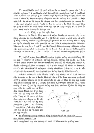 Hình 2.53
Urcmax
u®b
u
1 t
32
urc
Vậy sau thời điểm t=0 thì uđb>0 (điểm a dương hơn điểm o) nên trên D được
đặt điện áp thuận, D sẽ mở dẫn đến sẽ có dòng điện từ cuộn thứ cấp BAĐ đi qua R2 và
diode D, nếu bỏ qua sụt điện áp rất nhỏ trên cuộn dây máy biến áp đồng bộ hoá và trên
diode D thì trên R2 được đặt điện áp bằng toàn bộ s.đ.đ. thứ cấp BAĐ, tức là uđb. Điện
sụt trên R2 lúc này có thế dương đặt vào cực phát Tr1, còn thế âm đặt vào cực gốc Tr1,
do vậy mạch gốc-phát transitor Tr1 bị đặt điện áp ngược và Tr1 khoá (không có dòng
cực góp). Transitor Tr1 khoá thì tụ C được nạp điện bởi dòng cực góp Tr2 có giá trị ổn
định I. Điện áp trên tụ tăng dần theo qui luật:
uc = I.t /C đây là qui luật tuyến tính.
Đến t= thì điện áp đồng bộ uđb = 0 và bắt đầu chuyển sang nửa chu kỳ âm
(điểm a trở nên âm hơn điểm O). Van D bị đặt điện áp ngược và khoá lại do vậy điện
áp đồng bộ không còn tác động đến mạch gốc-phát của Tr1 nữa, lúc này dưới tác động
của nguồn cung cấp một chiều qua điện trở định thiên R1 trong mạch định thiên theo
kiểu phân áp gồm R1 và R2 mà Tr1 mở. Khi Tr1 mở thì tụ ngừng nạp và bắt đầu phóng
điện qua mạch góp-phát của transitor Tr1 và điện trở bảo vệ transitor là R3,người ta
tính chọn các điện trở R1, R2 và Tr1 sao cho Tr1 mở bão hoà với dòng điện cực góp là
I.
Vậy tụ C sẽ ngừng phóng khi điện áp trên tụ giảm xuống bằng sụt điện áp bão
hoà của Tr1 cộng với sụt áp trên R3 gây nên bởi dòng mở bão hoà của Tr1: uR3= I.R3.
Sụt điện áp bão hoà trên một transitor mở rất nhỏ nên ta có thể bỏ qua, mặt khác do R3
rất nhỏ và I cũng có giá trị rất nhỏ (cỡ 1 5 mA) nên cũng có thể bỏ qua sụt áp trên R3
(uR3=0). Như vậy thì tụ C sẽ phóng đến điện áp bằng không (tại t=1) và do Tr1 vẫn
mở nên điện áp trên tụ giữ nguyên giá trị bằng không cho đến thời điểm t=2.
Tại t=2 thì uđb=0 và lại bắt đầu chuyển sang dương, diode D lại được đặt
điện áp thuận nên lại mở và Tr1 lại khoá, do vậy tụ C lại được nạp tương tự như từ
t=0 và sự làm việc của sơ đồ lặp lại như chu kỳ vừa xét. Điện áp răng cưa đầu ra
cũng chính là điện áp trên tụ C và dạng điện áp ra urc được cho trên hình 2.53. Với sơ
đồ này thì biên độ điện áp răng cưa không phụ thuộc vào biên độ điện áp đồng bộ,
dạng điện áp ra đã gần với hình
răng cưa và độ dài sườn trước (giai
đoạn nạp tụ) cũng đạt đến 1800
điện. Trong sơ đồ này ta sử dụng
phần sườn trước.Trong sơ đồ trên
thì R3 là để hạn chế biên độ dòng
phóng của tụ qua Tr1 mở để bảo vệ
Tr1,còn biến trở WR dùng để chỉnh
định biên độ điện áp răng cưa cho
phù hợp yêu cầu.
 Sơ đồ mạch phát sóng răng cưa dùng vi mạch khuếch đại thuật toán (KĐTT)
Giới thiệu sơ đồ (hình 2.54)
Sơ đồ cũng gồm có máy biến áp đồng bộ hoá BAĐ để tạo ra điện áp đồng bộ uđb.
 