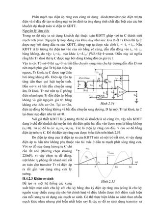 Hình 2.55
Urcmax
u®b
u
1 t
32
urc
Phần mạch tạo điện áp răng cưa cũng sử dụng diode,transitor,các điện trở,tụ
điện và ở đây để tạo ra dòng nạp tụ ổn định ta ứng dụng tính chất đặc biệt của các bộ
khuếch đại thuật toán vi điện tử KĐTT.
Nguyên lý làm việc
Trong sơ đồ này ta sử dụng khuếch đại thuật toán KĐTT ghép với tụ C thành một
mạch tích phân. Nguyên lý hoạt động của khâu này như sau: Giả thiết Tr khoá thì tụ C
được nạp bởi dòng đầu ra của KĐTT, dòng nạp tụ được xác định ic = -i1 + iv-. Nếu
KĐTT là lý tưởng thì điện trở vào của nó bằng vô cùng, dẫn đến dòng vào iv- và iv+
bằng không, do vậy: ic=-i1, mặt khác i1=-Ucc/ (WR+R)=I=const. Điều này có nghĩa
rằng khi Tr khoá thì tụ C được nạp bởi dòng không đổi có giá trị I.
Vậy ta có: Từ t=0 thì uđb=0 và bắt đầu chuyển sang nửa chu kỳ dương,dẫn đến D mở
nên mạch phát gốc Tr bị đặt điện áp
ngược, Tr khoá, tụ C được nạp điện
bởi dòng không đổi. Điện áp trên tụ
tăng dần theo qui luật tuyến tính.
Đến t= và bắt đầu chuyển sang
âm, D khoá, Tr mở nên tụ C phóng
điện nhanh qua Tr đến điện áp bằng
không và giữ nguyên giá trị bằng
không cho đến t=2. Tại t=2,
điện áp đồng bộ bằng không và bắt đầu chuyển sang dương, D lại mở, Tr lại khoá, tụ C
lại được nạp điện như từ t=0.
Với giả thiết KĐTT là lý tưởng thì hệ số khuếch là vô cùng lớn, vậy nếu KĐTT
đang ở chế độ khuếch đại tuyến tính thì điện giữa hai đầu vào được xem là bằng không
(uv=0). Từ sơ đồ ta có: urc=uc+uv=uc. Tức là điện áp răng cưa đầu ra của sơ đồ bằng
điện áp trên tụ C. Đồ thị điện áp răng cưa được biểu diễn trên hình 2.55.
Do điện áp răng cưa là điện áp ra của KĐTT nên có nội trở rất nhỏ, vì vậy dạng
điện áp ra hầu như không phụ thuộc vào tải mắc ở đầu ra mạch phát sóng răng cưa.
Với sơ đồ này dung lượng tụ C chỉ
cần rất nhỏ (thường chọn khoảng
220nF), vì vậy chọn tụ dễ dàng,
mặt khác tụ phóng rất nhanh nên rất
an toàn cho transitor Tr và điện áp
ra rất gần với dạng răng cưa lý
tưởng.
II.4.2.3 Khâu so sánh
Để tạo ra một hệ thống các xung
xuất hiện một cách chu kỳ với chu kỳ bằng chu kỳ điện áp răng cưa (cũng là chu kỳ
nguồn xoay chiều cung cấp cho bộ chỉnh lưu) và điều khiển được thời điểm xuất hiện
của mỗi xung ta sử dụng các mạch so sánh. Có thể thực hiện khâu so sánh theo nhiều
mạch khác nhau nhưng phổ biến nhất hiện nay là các sơ đồ so sánh dùng transitor và
o
a
ic1
urc
*
M¹ch ®ång
bé
D
ul
R1
+Ucc
-Ucc
iv-i1
iv+
Tr
-
+
K§TT
R2
1
R3
1
uc
*
u®b
BA§
C
WR
uv
Hình 2.54
 