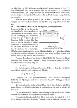 cực điều khiển của GTO. Khi tụ C1 nạp đầy đến điện áp của diode ổn áp Dz (12V),
dòng điều khiển kết thúc. Khi tín hiệu điều khiển đưa vào cực gốc T1, T2. T2 sẽ mở do
có điện áp trên tụ C1, tụ C1 bị ngắn mạch qua cực điều khiển và Cathode, Transistor T2
tạo nên dòng đi ra khỏi cực điều khiển, khoá GTO lại. Diode Dz ngăn không cho tụ C,
nạp ngược lại.
Ở đây vai trò của nguồn áp chính là tụ Cl, do đó tụ Cl Phải chọn là loại có chất
lượng rất cao. Transistor T2 phải chọn là loại chịu được xung dòng có biên độ lớn chạy
qua.
I.4 TRANSISTOR CÔNG SUẤT, BJT (Bipolar Junction Transistor)
Transistor là phần tử bán dẫn có cấu
trúc bán dẫn gồm 3 lớp bán dẫn p-n-p
(bóng thuận) hoặc n-p-n (bóng ngược),
tạo nên hai tiếp giáp p-n. Cấu trúc này
thường được gọi là Bipolar Junction
Transistor (BJT), vì dòng điện chạy
trong cấu trúc này bao gồm cả hai loại
điện tích âm và dương (Bipolar nghĩa là
hai cực tính). Transistor có ba cực:
Base (B), Collector (C) và Emitter (E).
BJT công suất thường là loại bóng ngược. Cấu trúc tiêu biểu và ký hiệu trên sơ đồ của
một BJT công suất được biểu diễn trên hình 1.11, trong đó lớp bán dẫn n xác định điện
áp đánh thủng của tiếp giáp B-C và do đó của C-E.
Trong chế độ tuyến tính, hay còn gọi là chế độ khuếch đại, Transistor là phần tử
khuếch đại dòng điện với dòng Collector Ic bằng  lần dòng Base (dòng điều khiển),
trong đó  là hệ số khuếch đại dòng điện.
Ic = .IB
Tuy nhiên, trong điện tử công suất Transistor chỉ được sử dụng như một phần tử
khoá. Khi mở dòng điều khiển phải thỏa mãn điều kiện:
C
B
I
I

 hay C
B bh
I
I k


Trong đó kbh = 1,2  1,5 gọi là hệ số bão hoà. Khi đó Transistor sẽ ở trong chế
độ bão hòa với điện áp giữa Collector và Emitter rất nhỏ, cỡ 1 ÷ 1,5V, gọi là điện áp
bão hòa, .CE bhU .
Khi khoá, dòng điều khiển IB bằng không, lúc đó dòng Collector gần bằng
không, điện áp CEU sẽ lớn đến giá trị điện áp nguồn cung cấp cho mạch tải nối tiếp với
Transistor.
Tổn hao công suất trên Transistor bằng tích của dòng điện Collector với điện áp
rơi trên Collector-Emitter, sẽ có giá trị rất nhỏ trong chế độ khoá.
Trong cấu trúc bán dẫn của BJT, ở chế độ khoá, cả hai tiếp giáp B-E và B-C
đều bị phân cực ngược. Điện áp đặt giữa Collector-Emitter sẽ rơi chủ yếu trên vùng trở
n nn p
n-
n
E (Emitter)(Base)
C a) b)
C
E
B
B
Hình 1.11. BJT:
a) Cấu trúc bán dẫn; b) Ký hiệu
 