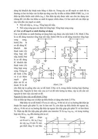 urc
Hình 2.57
u
u®k
0
21
32

t
ura
Ucc

0 2 2'1 1'
32
t
dùng bộ khuếch đại thuật toán bằng vi điện tử. Trong các sơ đồ mạch so sánh thì ta
thường có hai tín hiệu vào là điện áp răng cưa lấy từ đầu ra khâu ĐBH-FSRC (urc ) và
điện áp điều khiển một chiều (uđk ). Hai điện áp này được mắc sao cho tác dụng của
chúng đối với đầu vào khâu so sánh là ngược chiều nhau. Có hai cách nối các điện áp
này trên đầu vào mạch so sánh:
 Nối nối tiếp urc và uđk: Tổng hợp nối tiếp.
 Nối song song qua các điện trở tổng hợp: Tổng hợp song song.
a/- Các sơ đồ mạch so sánh thường sử dụng
Các sơ đồ khâu so sánh thường sử dụng hiện nay được cho trên hình 2-56. Hình 2.56a
là sơ đồ dùng transitor tổng hợp nối tiếp, hình2.56b là sơ đồ dùng transitor tổng hợp
song song,
hình2.56c là
sơ đồ dùng IC
khuếch đại
thuật toán (A)
tổng hợp nối
tiếp, hình2.56d
là sơ đồ dùng
IC khuếch đại
thuật toán (A)
tổng hợp song
song. Trong sơ
đồ hình 2.56c
và d có thêm
mạch gồm
điện trở R và
diode D là để
cho điện áp ra giống như các sơ đồ hình 2.56a và b, trong nhiều trường hợp thường
không cần. Nguyên lý làm việc của cả 4 sơ đồ trên tương tự nhau, vậy ta chỉ cần xét
nguyên lý làm việc của một sơ đồ.
Nguyên lý làm việc sơ đồ (hình 2.56a)
Giả sử điện áp răng cưa và điện áp điều khiển có dạng như hình 2.575a.
Mặt khác từ sơ đồ hình2-57a ta có: nếu uđk >0 thì nó sẽ có xu hướng đặt điện áp
thuận lên mạch gốc-phát Tr, tức là làm mở Tr, còn điện áp điều khiển thì ngược lại,
nếu urc>0 thì nó có xu hướng đặt điện áp ngược lên tiếp giáp gốc-phát Tr và làm khoá
Tr. Điện áp đặt lên tiếp giáp gốc-phát của transitor Tr là uBE=uđk-urc, và trong trường
hợp này thì urc, uđk đều dương nên ta có:
 Trong giai đoạn
t=0t<1 thì |urc|<|uđk|
do vậy uBE>0 nên Tr mở,
giả thiết rằng Tr mở bão
uraura
urc
u®k
c
+Ucc
-Ucc
R-
D
+
A R2R1
urcu®k
d
+Ucc
-Ucc
R-
D
+
A
+Ucc
Rk
urc Tr
ura
u®k
a
+Ucc
Rk
R2R1
Tr
ura
urcu®k
b
uBE uBE
Hình 2.56
 