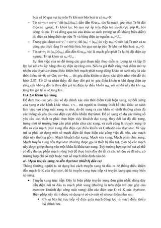 hoà và bỏ qua sụt áp trên Tr khi mở bão hoà ta có ura=0.
 Từ t=1 t=1' thì |urc||uđk|, dẫn đến 0uEB, tức là mạch gốc-phát Tr bị đặt
điện áp ngược, Tr khoá lại, bỏ qua sụt áp trên điện trở mạch cực góp Rk bởi
dòng rò của Tr và dòng qua tải của khâu so sánh (trong sơ đồ không biểu diễn)
thì điện ra bằng điện áp trên Tr và bằng điện áp nguồn: ura=Ucc.
 Trong giai đoạn t>1'  t<2 thì |urc| < |uđk| do vậy uBE>0 nên lại Tr mở và ta
cũng giả thiết rằng Tr mở bão hoà, bỏ qua sụt áp trên Tr khi mở bão hoà: ura=0.
 Từ t=2 thì |urc||uđk|, dẫn đến 0uEB, tức là mạch gốc-phát Tr lại bị đặt điện áp
ngược, Tr lại khoá và ura=Ucc .
Sự làm việc của sơ đồ trong các giai đoạn tiếp theo diễn ra tương tự và lặp đi
lặp lại với chu kỳ bằng chu kỳ điện áp răng cưa. Nếu ta giả thiết rằng thời điểm mở tự
nhiên của thyristor được điều khiển bởi mạch phát xung dùng khâu so sánh này là các
thời điểm t=0; t=2; t=4; ... thì góc điều khiển  được xác định như trên đồ thị
hình 2.57. Từ đó ta nhận thấy: để thay đổi giá trị góc điều khiển  khi dạng điện áp
răng cưa không đổi ta thay đổi giá trị điện áp điều khiển uđk, với sơ đồ này thì khi uđk
tăng lên giá trị  sẽ tăng lên.
II.4.2.4 Khâu tạo xung
Để đảm bảo các yêu cầu về độ chính xác của thời điểm xuất hiện xung, sự đối xứng
của xung ở các kênh khác nhau, v.v... mà người ta thường thiết kế cho khâu so sánh
làm việc với công suất xung ra nhỏ, do đó xung ra của khâu so sánh thường chưa đủ
các thông số yêu cầu của điện cực điều khiển thyristor. Để có xung có đủ các thông số
yêu cầu cần thiết ta phải thực hiện việc khuếch đại xung, thay đổi lại độ dài xung,
trong một số trường hợp cần phải phân chia các xung, và cuối cùng là truyền xung từ
đầu ra của mạch phát xung đến điện cực điều khiển và Cathode của thyristor. Vì vậy
mà ta phải sử dụng một số mạch điện để thực hiện các công việc đã nêu, các mạch
điện này thường gồm: Mạch khuếch đại xung; Mạch sửa xung; Mạch phân chia xung;
Mạch truyền xung đến thyristor (thường được gọi là thiết bị đầu ra), toàn bộ các mạch
này được ghép chung vào một khâu là khâu tạo xung. Tuỳ trường hợp cụ thể mà có thể
có đầy đủ các phần mạch riêng biệt để thực hiện đầy đủ tất cả các nhiệm vụ đã nêu, có
trường hợp chỉ có một hoặc một số mạch nhất định nào đó.
a/- Mạch truyền xung ra đến thyristor (thiết bị đầu ra)
Thông thường người ta sử dụng hai cách truyền xung từ đầu ra hệ thống điều khiển
đến mạch G-K của thyristor, đó là truyền xung trực tiếp và truyền xung qua máy biến
áp xung.
 Truyền xung trực tiếp: Đây là biện pháp truyền xung đơn giản nhất: dùng dây
dẫn điện nối từ đầu ra mạch phát xung (thường là trên điện trở cực góp của
transitor khuếch đại công suất xung) đến các điện cực G và K của thyristor.
Biện pháp này rất ít được sử dụng vì nó có một số nhược điểm như sau:
 Có sự liên hệ trực tiếp về điện giữa mạch động lực và mạch điều khiển
bộ chỉnh lưu.
 