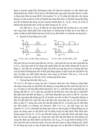 H×nh 2.59a: §å thÞ ®iÖn ¸p khi tbhtxv H×nh 2.59b: §å thÞ ®iÖn ¸p khi
tbh<txv
uv
0 t2't2t1
'
t1 t
u®kT
0 t2't2t1
'
t1
txv
txr tbh
t
t
t
uv
0 t2 t2't1't1
u®kT
0 t2't2t1
'
t1
txv
txr= tbh
dụng 2 transitor ghép kiểu Darlingtơn (mắc nối tiếp hai transitor) và mắc thành một
tầng khuếch đại. Hình 2.58 là một sơ đồ khuếch đại xung mắc theo kiểu đã nêu và đầu
ra dùng máy biến áp xung BAX. Hai transitor Tr1 và Tr2 ghép nối tiếp như vậy tương
đương với một transitor có hệ số khuếch đại dòng điện theo sơ đồ phát chung () bằng
tích hệ số khuếch đại dòng của hai transitor thành phần:  = 1.2, với 1, 2 là hệ số
khuếch đại dòng điện theo sơ đồ cực phát chung của Tr1 và Tr2.
Các điện áp uv và uđkT là điện áp vào tầng khuếch đại (là điện áp ra của mạch
sửa xung hoặc mạch phân chia xung hoặc có trường hợp là điện áp ra của khâu so
sánh) và điện áp điều khiển thyristor (G,K là cực điều khiển và Cathode của thyristor).
 Nguyên lý hoạt động của sơ đồ:
Nếu ta gọi
thời gian tồn tại của một xung điện áp vào là txv, thời gian tồn tại của một xung điện áp
ra là txr, thời gian tính từ lúc đóng một nguồn điện áp một chiều không đổi có giá trị
bằng Ucc cho đến lúc từ thông lõi thép máy biến áp xung đạt giá trị từ thông bão hoà
(với giả thiết là không hạn chế về thời gian đóng nguồn và phía cuộn thứ cấp BAX vẫn
mắc với điện cực điều khiển thyristor như trong sơ đồ hình 2.58) là tbh. Với sơ đồ
khuếch đại xung này có thể xẩy ra hai .trường hợp khác nhau:
 Trường hợp thứ nhất: Khi tbhtxv
Từ t=0t<t1 thì chưa có xung vào nên 2 transitor chưa làm việc, không có dòng điện
nào chạy trong cuộn sơ cấp BAX nên không có xung điện áp trên cuộn thứ cấp, tức là
uđkT=0 (chưa có tín hiệu điều khiển thyristor). Tại t=t1 xuất hiện một xung điện áp vào
dương, dẫn đến Tr1 và Tr2 đều mở, giả thiết là mở bão hoà, trên cuộn dây sơ cấp BAX
đột ngột được đặt điện áp bằng Ucc, xuất hiện dòng điện qua cuộn sơ cấp W1 của máy
biến áp xung tăng dần (dòng qua W1 đi từ phía cực tính có dấu (*) sang phía không có
dấu (*)) dẫn đến trên cuộn thứ cấp xuất hiện một xung điện áp có cực tính dương ở
phía có dấu (*). Xung trên cuộn thứ cấp đặt thuận lên D3 và truyền qua D3 đến điện
cực điều khiển và Cathode của thyristor. Đến t=t1'=t1+txv thì mất xung vào, hai
transitor Tr1 và Tr2 cùng khoá lại dòng qua cuộn sơ cấp sẽ giảm về bằng không, do sự
giảm của dòng cuộn sơ cấp BAX nên từ thông trong lõi thép BAX biến thiên theo
hướng ngược lại lúc Tr1 và Tr2 mở dẫn đến trong các cuộn dây BAX xuất hiện xung
điện áp với cực tính ngược lại. Xung trên cuộn thứ cấp làm khoá D3 nên không còn
xung trên điện cực điều khiển của thyristor, tức là uđkT=0, ta giả thiết là không có D2
nên cuộn thứ cấp coi như hở mạch. Lúc này nếu trên cuộn sơ cấp ta không mắc diode
D1 thì dòng qua cuộn sơ cấp sẽ giảm đột ngột gây nên sự đột biến từ thông BAX và
 
