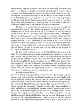 làm cho biên độ xung điện áp trên các cuộn dây rất lớn. Về lý thuyết thì di/dt  nên
d/dt  và điện áp cảm ứng trên các cuộn dây cũng tiến đến vô cùng lớn. Nhưng
trong thực tế do điện dung ký sinh giữa các vòng dây mà di/dt không  nên s.đ.đ.
cảm ứng trên các cuộn dây cũng có giá trị hữu hạn, tuy vậy nó cũng đạt giá trị rất lớn
(cỡ từ 5 đến 20 lần giá trị Ucc), xung điện áp lúc này trên cuộn sơ cấp cộng tác dụng
với điện áp Ucc đặt toàn bộ lên các transitor dễ làm hỏng các transitor và chọc thủng
cách điện các vòng dây của BAX. Để đảm bảo an toàn cho các transitor và BAX người
ta mắc song song với cuộn sơ cấp BAX một diode (D1) như trên sơ đồ.
Tác dụng của D1 như sau: Khi mất xung vào, các transitor khoá lại và gây nên
sự giảm của dòng cuộn W1 làm xuất hiện các xung điện áp trên các cuộn dây có cực
tính ngược với khi mở các transitor (được gọi là các xung âm) thì xung trên cuộn sơ
cấp đặt thuận lên D1 làm D1 mở. Do vậy mà dòng qua cuộn sơ cấp BAX không giảm
đột ngột mà vẫn được duy trì qua D1 nên xung điện áp xuất hiện trên các cuộn dây
cũng có giá trị nhỏ. Trong trường hợp này thì điện áp tổng trên W1 bằng sụt điện áp
trên một diode mở và s.đ.đ. cảm ứng trên W1 bằng sụt điện áp trên D1 cộng với sụt áp
trên điện trở cuộn sơ cấp cũng có giá trị rất nhỏ. Vì vậy mà xung trên cuộn thứ cấp
cũng có giá trị không đáng kể. Điện áp trên các transitor tại thời điểm khoá bằng Ucc
cộng với điện áp trên cuộn sơ cấp bằng sụt áp trên một diode mở nên nó có giá trị
Ucc nên rất an toàn cho các transitor.
Tác dụng của D2 cũng tương tự như của D1: Giả sử không có D1 mà trong sơ đồ
lại có D2. Tại thời điểm mất xung vào,các transitor khoá lại, xuất hiện các xung điện
áp âm trên các cuộn dây BAX. Như vậy cuộn sơ cấp hở mạch nên dòng qua cuộn sơ
cấp giảm đột ngột về bằng không, tuy vậy do xung trên cuộn thứ cấp lại đặt thuận lên
D2 nên sẽ có dòng khép kín qua D2 và cuộn thứ cấp của BAX, ta thấy rằng với chiều
dòng qua cuộn W2 mà thuận chiều qua D2 thì từ trường do cuộn W2 gây ra lúc này
cùng chiều với từ trường do W1 tạo ra khi các transitor đang mở. Kết quả là từ trường
lõi thép BAX giảm chậm nên xung điện áp cảm ứng trên các cuộn dây cũng có giá trị
nhỏ, đảm bảo an toàn cho các transitor và máy biến áp xung.
 Trường hợp thứ hai: Khi tbh<txv
Từ t=0t<t1 thì chưa có xung vào nên 2 transitor chưa làm việc, không có dòng điện
nào chạy trong cuộn sơ cấp BAX nên không có xung điện áp trên cuộn thứ cấp, tức là
uđkT=0 (chưa có tín hiệu điều khiển thyristor). Tại t=t1 xuất hiện một xung điện áp vào
dương, dẫn đến Tr1 và Tr2 đều mở, giả thiết là mở bão hoà, trên cuộn dây sơ cấp BAX
đột ngột được đặt điện áp bằng Ucc, xuất hiện dòng điện qua cuộn sơ cấp W1 của máy
biến áp xung tăng dần (dòng qua W1 đi từ phía cực tính có dấu (*) sang phía không có
dấu (*)) dẫn đến trên cuộn thứ cấp xuất hiện một xung điện áp có cực tính dương ở
phía có dấu (*). Xung trên cuộn thứ cấp đặt thuận lên D3 và truyền qua D3 đến điện
cực điều khiển và Cathode của thyristor. Đến t= t1+tbh thì mạch từ BAX bị bão hoà,
dẫn đến từ thông lõi thép BAX không biến thiên nữa nên xung điện áp cảm ứng trên
các cuộn dây mất, xung ra cũng mất (uđkT=0). Đến t=t1'=t1+txv thì mất xung vào, hai
transitor Tr1 và Tr2 cùng khoá lại dòng qua cuộn sơ cấp sẽ giảm về bằng không, do sự
 