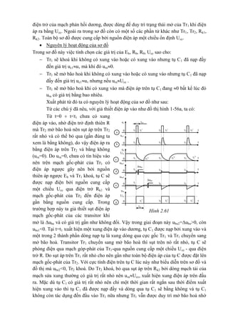 điện trở của mạch phản hồi dương, được dùng để duy trì trạng thái mở của Tr1 khi điện
áp ra bằng Ucc. Ngoài ra trong sơ đồ còn có một số các phần tử khác như Tr1, Tr2, Rk1,
Rk2. Toàn bộ sơ đồ được cung cấp bởi nguồn điện áp một chiều ổn định Ucc.
 Nguyên lý hoạt động của sơ đồ
Trong sơ đồ này việc tính chọn các giá trị của Eb, Rb, R0, Ucc sao cho:
 Tr1 sẽ khoá khi không có xung vào hoặc có xung vào nhưng tụ C1 đã nạp đầy
đến giá trị uc1uv mà khi đó ura0.
 Tr1 sẽ mở bão hoà khi không có xung vào hoặc có xung vào nhưng tụ C1 đã nạp
đầy đến giá trị uc1uv nhưng nếu uraUcc .
 Tr1 sẽ mở bão hoà khi có xung vào mà điện áp trên tụ C1 đang 0 bất kể lúc đó
ura có giá trị bằng bao nhiêu.
Xuất phát từ đó ta có nguyên lý hoạt động của sơ đồ như sau:
Từ các chú ý đã nêu, với giả thiết điện áp vào như đồ thị hình 1-56a, ta có:
Từ t=0  t<t1 chưa có xung
điện áp vào, nhờ điện trở định thiên R
mà Tr2 mở bão hoà nên sụt áp trên Tr2
rất nhỏ và có thể bỏ qua (gần đúng ta
xem là bằng không), do vậy điện áp ra
bằng điện áp trên Tr2 và bằng không
(ura=0). Do ura=0, chưa có tín hiệu vào
nên trên mạch gốc-phát của Tr1 có
điện áp ngược gây nên bởi nguồn
thiên áp ngược Eb và Tr1 khoá, tụ C sẽ
được nạp điện bởi nguồn cung cấp
một chiều Ucc qua điện trở Rk1 và
mạch gốc-phát của Tr2 đến điện áp
gần bằng nguồn cung cấp. Trong
trường hợp này ta giả thiết sụt điện áp
mạch gốc-phát của các transitor khi
mở là ube và có giá trị gần như không đổi. Vậy trong giai đoạn này ube2=ube>0, còn
ube1<0. Tại t=t1 xuất hiện một xung điện áp vào dương, tụ C1 được nạp bởi xung vào và
một trong 2 thành phần dòng nạp tụ là xung dòng qua cực gốc Tr1 và Tr1 chuyển sang
mở bão hoà. Transitor Tr1 chuyển sang mở bão hoà thì sụt trên nó rất nhỏ, tụ C sẽ
phóng điện qua mạch góp-phát của Tr1-qua nguồn cung cấp một chiều Ucc - qua điện
trở R. Do sụt áp trên Tr1 rất nhỏ cho nên gần như toàn bộ điện áp của tụ C được đặt lên
mạch gốc-phát của Tr2. Với cực tính điện trên tụ C lúc này như biểu diễn trên sơ đồ và
đồ thị mà ube2<0, Tr2 khoá. Do Tr2 khoá, bỏ qua sụt áp trên Rk2 bởi dòng mạch tải của
mạch sửa xung thường có giá trị rất nhỏ nên uraUcc, xuất hiện xung điện áp trên đầu
ra. Mặc dù tụ C1 có giá trị rất nhỏ nên chỉ một thời gian rất ngắn sau thời điểm xuất
hiện xung vào thì tụ C1 đã được nạp đầy và dòng qua tụ C1 sẽ bằng không và tụ C1
không còn tác dụng đến đầu vào Tr1 nữa nhưng Tr1 vẫn được duy trì mở bão hoà nhờ
t
t
t
t
t
t
uv
0 t1'
txv
t1 t2't2 t3't3
uc1
0 t1 t2 t3
ube1
ube2
0
t1''
t1
t2''
t2
t3''
t3
Ucc
uc
0 t1 t3t2
Ucc
ura
0 t1'
txr
t2't2 t3't3
0 t1 t2 t3
ube
ube
a
b
c
d
e
g
Hình 2.61
 