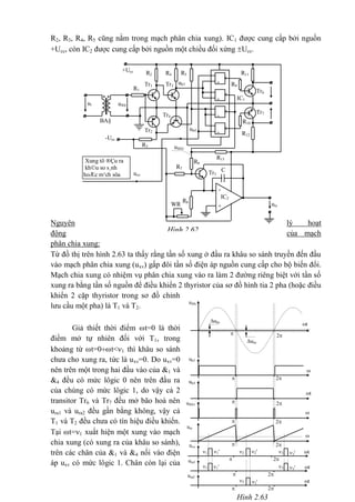 Hình 2.63
u®b
t
2
ube
ube
uk3
uk4
u®b1

t2
t
2

t
2
3'32'21'1
3 3'1'1
2 2'
uxv
ura1
ura2
t
2
t
2
t
2
urc

t
2
R2, R3, R4, R5 cũng nằm trong mạch phân chia xung). IC1 được cung cấp bởi nguồn
+Ucc, còn IC2 được cung cấp bởi nguồn một chiều đối xứng Ucc.
Nguyên lý hoạt
động của mạch
phân chia xung:
Từ đồ thị trên hình 2.63 ta thấy rằng tần số xung ở đầu ra khâu so sánh truyền đến đầu
vào mạch phân chia xung (uxv) gấp đôi tần số điện áp nguồn cung cấp cho bộ biến đổi.
Mạch chia xung có nhiệm vụ phân chia xung vào ra làm 2 đường riêng biệt với tần số
xung ra bằng tần số nguồn để điều khiển 2 thyristor của sơ đồ hình tia 2 pha (hoặc điều
khiển 2 cặp thyristor trong sơ đồ chỉnh
lưu cầu một pha) là T1 và T2.
Giả thiết thời điểm t=0 là thời
điểm mở tự nhiên đối với T1, trong
khoảng từ t=0t<1 thì khâu so sánh
chưa cho xung ra, tức là uxv=0. Do uxv=0
nên trên một trong hai đầu vào của &1 và
&4 đều có mức lôgic 0 nên trên đầu ra
của chúng có mức lôgic 1, do vậy cả 2
transitor Tr6 và Tr7 đều mở bão hoà nên
ura1 và ura2 đều gần bằng không, vậy cả
T1 và T2 đều chưa có tín hiệu điều khiển.
Tại t=1 xuất hiện một xung vào mạch
chia xung (có xung ra của khâu so sánh),
trên các chân của &1 và &4 nối vào điện
áp uxv có mức lôgic 1. Chân còn lại của
urc
BA§
*
ul
*
u®b
R4R2
IC1
R5
uk3
uk4
u®b1
R3
+Ucc
Xung tõ ®Çu ra
kh©u so s¸nh
hoÆc m¹ch söa
xung ®Õn
R1
Tr3
Tr6
Tr7
Tr1
Tr4
Tr2
-Ucc
uxv
-
R6
Tr5
+
IC2
R8
C
R7
1
WR
R11
R9
R10
R12
R13
&1
&2
&3
&4
Hình 2.62
 