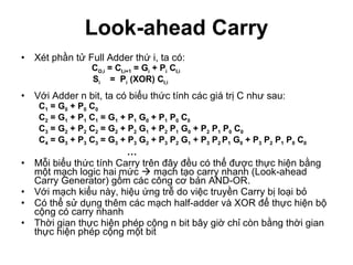 Look-ahead Carry Xét phần tử Full Adder thứ i, ta có:  C O,i  = C I,i+1  = G i  + P i  C I,i   S i   =  P i  (XOR) C I,i Với Adder n bit, ta có biểu thức tính các giá trị C như sau:  C 1  = G 0  + P 0  C 0   C 2  = G 1  + P 1  C 1  = G 1  + P 1  G 0  + P 1  P 0  C 0   C 3  = G 2  + P 2  C 2  = G 2  + P 2  G 1  + P 2  P 1  G 0  + P 2  P 1  P 0  C 0   C 4  = G 3  + P 3  C 3  = G 3  + P 3  G 2  + P 3  P 2  G 1  + P 3  P 2  P 1  G 0  + P 3  P 2  P 1  P 0  C 0 … Mỗi biểu thức tính Carry trên đây đều có thể được thực hiện bằng một mạch logic hai mức    mạch tạo carry nhanh (Look-ahead Carry Generator) gồm các công cơ bản AND-OR. Với mạch kiểu này, hiệu ứng trễ do việc truyền Carry bị loại bỏ Có thể sử dụng thêm các mạch half-adder và XOR để thực hiện bộ cộng có carry nhanh Thời gian thực hiện phép cộng n bit bây giờ chỉ còn bằng thời gian thực hiện phép cộng một bit 