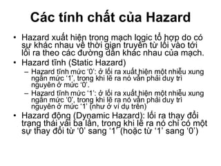 Các tính chất của Hazard Hazard xuất hiện trong mạch logic tổ hợp do có sự khác nhau về thời gian truyền từ lối vào tới lối ra theo các đường dẫn khác nhau của mạch. Hazard tĩnh (Static Hazard) Hazard tĩnh mức ‘0’: ở lối ra xuất hiện một nhiễu xung ngắn mức ‘1’, trong khi lẽ ra nó vẫn phải duy trì nguyên ở mức ‘0’.  Hazard tĩnh mức ‘1’: ở lối ra xuất hiện một nhiễu xung ngắn mức ‘0’, trong khi lẽ ra nó vẫn phải duy trì nguyên ở mức ‘1’ (như ở ví dụ trên) Hazard động (Dynamic Hazard): lối ra thay đổi trạng thái vài ba lần, trong khi lẽ ra nó chỉ có một sự thay đổi từ ‘0’ sang ‘1’ (hoặc từ ‘1’ sang ‘0’) 