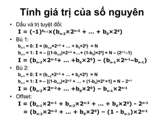 Tính giá trị của số nguyên Dấu và trị tuyệt đối: I = (-1) b n-1 ×(b n-2 ×2 n-2  + … + b 0 ×2 0 ) Bù 1: b n-1  = 0:  I  =  (b n-2 ×2 n-2  + … + b 0 ×2 0 )   = N b n-1  = 1:  I  = – [ (1-b n-2 )×2 n-2  +…+ (1-b 0 )×2 0 ] = N – (2 n-1 –1) I =  (b n-2 ×2 n-2 + … +b 0 ×2 0 ) – (b n-1 ×2 n-1 –b n-1 ) Bù 2: b n-1  = 0:  I  =  (b n-2 ×2 n-2  + … + b 0 ×2 0 )   = N b n-1  = 1:  I  = – [ (1-b n-2 )×2 n-2  + … + (1-b 0 )×2 0  +1 ] = N – 2 n-1   I =  (b n-2 ×2 n-2 + … +b 0 ×2 0 ) – b n-1 ×2 n-1 Offset:  I =  (b n-1 ×2 n-1  + b n-2 ×2 n-2  + … + b 0 ×2 0 ) - 2 n-1   = (b n-2 ×2 n-2  + … + b 0 ×2 0 ) – (1 - b n-1 )×2 n-1   