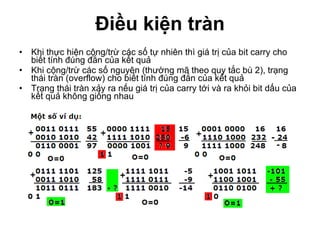 Điều kiện tràn Khi thực hiện cộng/trừ các số tự nhiên thì giá trị của bit carry cho biết tính đúng đắn của kết quả Khi cộng/trừ các số nguyên (thường mã theo quy tắc bù 2), trạng thái tràn (overflow) cho biết tính đúng đắn của kết quả Trạng thái tràn xảy ra nếu giá trị của carry tới và ra khỏi bit dấu của kết quả không giống nhau 