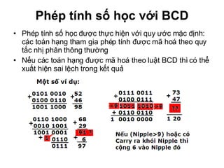 Phép tính số học với BCD Phép tính số học được thực hiện với quy ước mặc định: các toán hạng tham gia phép tính được mã hoá theo quy tắc nhị phân thông thường Nếu các toán hạng được mã hoá theo luật BCD thì có thể xuất hiện sai lệch trong kết quả 