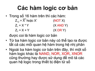 Các hàm logic cơ bản Trong số 16 hàm trên thì các hàm:  Z 12  = X  hoặc X’ ( NOT  X) Z 1  = X * Y  (X  AND  Y) Z 7  = X + Y  (X  OR  Y) được coi là hàm logic cơ bản Từ ba hàm logic cơ bản này có thể tạo ra được tất cả các mối quan hệ hàm trong hệ nhị phân Ngoài ba hàm logic cơ bản trên đây, thì một số hàm logic khác là  NAND ,  NOR ,  XOR ,  XNOR  cũng thường hay được sử dụng để mô tả các quan hệ logic trong thiết bị điện tử số 
