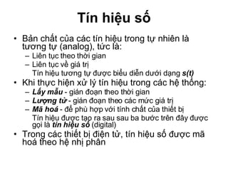 Tín hiệu số Bản chất của các tín hiệu trong tự nhiên là tương tự (analog), tức là: Liên tục theo thời gian Liên tục về giá trị Tín hiệu tương tự được biểu diễn dưới dạng  s(t) Khi thực hiện xử lý tín hiệu trong các hệ thống: Lấy mẫu  - gián đoạn theo thời gian Lượng tử  - gián đoạn theo các mức giá trị Mã hoá  - để phù hợp với tính chất của thiết bị Tín hiệu được tạo ra sau sau ba bước trên đây được gọi là  tín hiệu số  (digital) Trong các thiết bị điện tử, tín hiệu số được mã hoá theo hệ nhị phân 