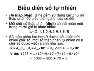 Biểu diễn số tự nhiên Hệ thập phân :  là hệ đếm sử dụng các chữ số thập phân để biểu diễn giá trị của số đếm Mỗi chữ số thập phân  (digit)  có thể nhận một trong mười giá trị khác nhau: d i = {0, 1, 2, 3, 4, 5, 6, 7, 8, 9} Số thập phân lớn hơn 9 được biểu diễn bởi nhiều chữ số, một số thập phân tự nhiên có n chữ số được viết và tính như sau: N = d n -1 d n- 2 ...d 0  = d n-1  10 n-1   +   d n -2  10 n -2  +...+   d 0  10 0   Ví dụ:   1978 = 1 ×10 3 +9×10 2 +7×10 1 +8×10 0   = 1000 + 900 + 70 + 8 