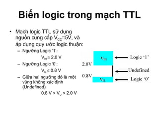 Biến logic trong mạch TTL Mạch logic TTL sử dụng nguồn cung cấp V CC =5V, và áp dụng quy ước logic thuận: Ngưỡng Logic ‘1’:  V IH    2.0 V Ngưỡng Logic ‘0’:  V IL    0.8 V Giữa hai ngưỡng đó là một vùng không xác định (Undefined) 0.8 V < V U  < 2.0 V 