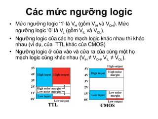 Các mức ngưỡng logic Mức ngưỡng logic ‘1’ là V H  (gồm V IH  và V OH ). Mức ngưỡng logic ‘0’ là V L  (gồm V IL  và V OL ).  Ngưỡng logic của các họ mạch logic khác nhau thì khác nhau (ví dụ, của  TTL khác của CMOS) Ngưỡng logic ở cửa vào và cửa ra của cùng một họ mạch logic cũng khác nhau (V IH  ≠ V OH ,   V IL  ≠ V OL ). 