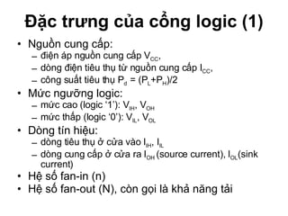 Đặc trưng của cổng logic (1) Nguồn cung cấp: điện áp nguồn cung cấp V CC ,  dòng điện tiêu thụ từ nguồn cung cấp I CC ,  công suất tiêu thụ P d  = (P L +P H )/2 Mức ngưỡng logic:  mức cao (logic ‘1’): V IH , V OH  mức thấp (logic ‘0’): V IL , V OL Dòng tín hiệu:  dòng tiêu thụ ở cửa vào I IH , I IL dòng cung cấp ở cửa ra I OH  (source current), I OL (sink current) Hệ số fan-in (n) Hệ số fan-out (N), còn gọi là khả năng tải 