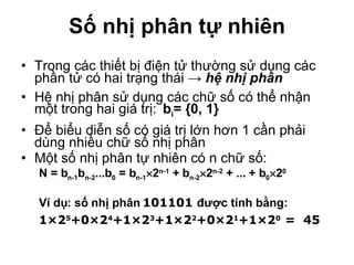 Số nhị phân tự nhiên Trong các thiết bị điện tử thường sử dụng các phần tử có hai trạng thái ->  hệ nhị phân Hệ nhị phân sử dụng các chữ số có thể nhận một trong hai giá trị: b i = {0, 1}   Để biểu diễn số có giá trị lớn hơn 1 cần phải dùng nhiều chữ số nhị phân Một số nhị phân tự nhiên có n chữ số: N = b n -1 b n- 2 ...b 0  = b n-1  2 n- 1  + b n -2  2 n -2  + ... + b 0  2 0   Ví dụ: số nhị phân  101101  được tính bằng:  1 ×2 5 +0×2 4 +1×2 3 +1×2 2 +0×2 1 +1×2 0  =  45 