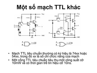 Một số mạch TTL khác Mạch TTL tiêu chuẩn thường có ký hiệu là 74xx hoặc 54xx, trong đó xx là số chỉ chức năng của mạch Một cổng TTL tiêu chuẩn tiêu thụ một công suất cỡ 10mW và có thời gian trễ tín hiệu cỡ 10ns. 