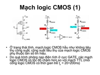 Mạch logic CMOS (1) Ở trạng thái tĩnh, mạch logic CMOS hầu như không tiêu thụ công suất, công suất tiêu thụ của mạch logic CMOS phụ thuộc tần số tín hiệu. Do quá trình phóng nạp điện tích ở cực GATE, các mạch logic CMOS có tốc độ chậm hơn so với mạch TTL (mỗi cổng logic CMOS có thời gian trễ t p  = 20÷200ns) 