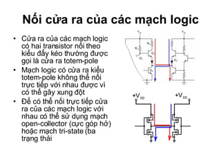 Nối cửa ra của các mạch logic Cửa ra của các mạch logic có hai transistor nối theo kiểu đẩy kéo thường được gọi là cửa ra totem-pole Mạch logic có cửa ra kiểu totem-pole không thể nối trực tiếp với nhau được vì có thể gây xung đột Để có thể nối trực tiếp cửa ra của các mạch logic với nhau có thể sử dụng mạch  open-collector (cực góp hở) hoặc mạch tri-state (ba trạng thái  