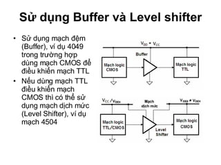 Sử dụng Buffer và Level shifter Sử dụng mạch đệm (Buffer), ví dụ 4049 trong trường hợp dùng mạch CMOS để điều khiển mạch TTL Nếu dùng mạch TTL điều khiển mạch CMOS thì có thể sử dụng mạch dịch mức (Level Shifter), ví dụ mạch 4504 